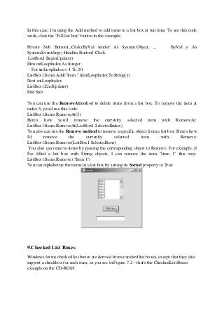 In this case, I'm using the Add method to add items to a list box at run time. To see this code
work, click the "Fill list box" button in the example:
Private Sub Button1_Click(ByVal sender As System.Object, _ ByVal e As
System.EventArgs) Handles Button1.Click
ListBox1.BeginUpdate()
Dim intLoopIndex As Integer
For intLoopIndex = 1 To 20
ListBox1.Items.Add("Item " &intLoopIndex.ToString())
Next intLoopIndex
ListBox1.EndUpdate()
End Sub
You can use the RemoveAtmethod to delete items from a list box. To remove the item at
index 5, you'd use this code:
ListBox1.Items.RemoveAt(5)
Here's how you'd remove the currently selected item with RemoveAt:
ListBox1.Items.RemoveAt(ListBox1.SelectedIndex)
You also can use the Remove method to remove a specific object from a list box. Here's how
I'd remove the currently selected item with Remove:
ListBox1.Items.Remove(ListBox1.SelectedItem)
You also can remove items by passing the corresponding object to Remove. For example, if
I've filled a list box with String objects, I can remove the item "Item 1" this way:
ListBox1.Items.Remove ("Item 1")
You can alphabetize the items in a list box by setting its Sorted property to True
9.Checked List Boxes
Windows forms checked list boxes are derived from standard list boxes, except that they also
support a checkbox for each item, as you see in Figure 7.2—that's the CheckedListBoxes
example on the CD-ROM.
 