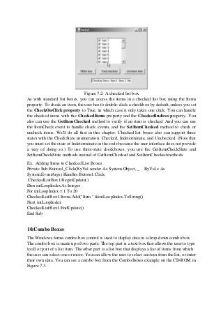 Figure 7.2: A checked list box
As with standard list boxes, you can access the items in a checked list box using the Items
property. To check an item, the user has to double-click a checkbox by default, unless you set
the CheckOnClick property to True, in which case it only takes one click. You can handle
the checked items with the CheckedItems property and the CheckedIndices property. You
also can use the GetItemChecked method to verify if an item is checked. And you can use
the ItemCheck event to handle check events, and the SetItemChecked method to check or
uncheck items. We'll do all that in this chapter. Checked list boxes also can support three
states with the CheckState enumeration: Checked, Indeterminate, and Unchecked. (Note that
you must set the state of Indeterminate in the code because the user interface does not provide
a way of doing so.) To use three-state checkboxes, you use the GetItemCheckState and
SetItemCheckState methods instead of GetItemChecked and SetItemChecked methods.
Ex. Adding Items to Checked List Boxes
Private Sub Button1_Click(ByVal sender As System.Object, _ ByVal e As
System.EventArgs) Handles Button1.Click
CheckedListBox1.BeginUpdate()
Dim intLoopIndex As Integer
For intLoopIndex = 1 To 20
CheckedListBox1.Items.Add("Item " &intLoopIndex.ToString()
Next intLoopIndex
CheckedListBox1.EndUpdate()
End Sub
10.Combo Boxes
The Windows forms combo box control is used to display data in a drop-down combo box.
The combo box is made up of two parts: The top part is a text box that allows the user to type
in all or part of a list item. The other part is a list box that displays a list of items from which
the user can select one or more. You can allow the user to select an item from the list, or enter
their own data. You can see a combo box from the ComboBoxes example on the CD-ROM in
Figure 7.3.
 