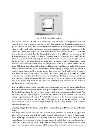 Figure 7.3: A combo box control
You can set and access the text in a combo box's text box with its Text property. How can
you tell which item is selected in a combo box? You can use the SelectedIndex property to
get the selected list item. You can change the selected item by changing the SelectedIndex
value in code, which will make the corresponding item appear in the text box portion of the
combo box. As with list boxes, if no item is selected, the SelectedIndex value is -1. If the first
item in the list is selected, then the SelectedIndex value is 0. In addition, you also can use the
SelectedItem property, which is similar to SelectedIndex, but returns the item itself (often a
string value). The Items.Count property reflects the number of items in the list (the value of
the Items.Count property is always one more than the largest possible SelectedIndex value
because SelectedIndex is zero-based). To add or delete items in a ListBox control, use the
Items.Add, Items.Insert, Items.Clear, Items.AddRange, or Items.Remove method. Or you can
add and remove items to the list by using the Items property at design time. By default, a
combo box displays a text box with a hidden drop-down list. The DropDownStyle property
determines the style of combo box to display. You can set this property to make the combo
box's list box a simple drop-down, where the list always displays; a drop-down list box,
where the text portion is not editable and you must use an arrow to see the drop-down list
box; or the default drop-down list box, where the textportion may be edited and the user must
use the arrow key to view the list.
You can add and remove items in combo boxes in the same ways as you can with list boxes.
You also can use the BeginUpdate and EndUpdate methods to add a large number of items to
the ComboBox without the control being redrawn each time an item is added to the list. And
the FindString and FindStringExact methods let you to search for an item in the list that
contains a particular search string. As with list boxes, you use the SelectedIndex property to
get or set the current item, and the SelectedItem property to get or set a reference to the
object. And you can also use the Text property to specify the string displayed in the text box
part of the combo box.
Creating Simple Combo Boxes, Drop-down Combo Boxes, and Drop-down List Combo
Boxes
You might think there is only one kind of combo box, but there are really three types. You
select which type you want with the combo box's DropDownStyle (formerly Style) property.
The default type of combo box is probably what you think of when you think of combo
boxes, because it is made up of a text box and a drop-down list. However, you also can have
combo boxes where the list doesn't drop down (the list is always open, and you have to make
sure to provide space for it when you add the combo box to your form), and combo boxes
 