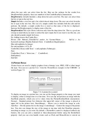 where the user only can select from the list. Here are the settings for the combo box
DropDownStyle property- these are members of the ComboBoxStyle enumeration:
DropDown(the default)-Includes a drop-down list and a text box. The user can select from
the list or type in the text box.
Simple-Includes a text box and a list, which doesn't drop down. The user can select from the
list or type in the text box. The size of a simple combo box includes both the edit and list
portions. By default, a simple combo box is sized so that none of the list is displayed.
Increase the Height property to display more of the list.
DropDownList-This style allows selection only from the drop-down list. This is a good one
to keep in mind when you want to restrict the user's input, but if you want to use this one, you
also should consider simple list boxes.
Ex: Adding item to the Combo Box
Private Sub Button1_Click(ByVal sender As System.Object, _ ByVal e As
System.EventArgs) Handles Button1.Click ComboBox1.BeginUpdate()
Dim intLoopIndex As Integer
For intLoopIndex = 0 To 20
ComboBox1.Items.Add("Item " + intLoopIndex.ToString())
Next
ComboBox1.Text = "Select one..." ComboBox1.
EndUpdate()
End Sub
11.Picture Boxes
Picture boxes are used to display graphics from a bitmap, icon, JPEG, GIF or other image
file type. You can see a picture box—from the PictureBoxes example on the CDROM—at
work in Figure 7.4.
Figure 7.4: A picture box control.
To display an image in a picture box, you can set the Image property to the image you want
to display, either at design time or at run time. You can clip and position an image with the
SizeMode property, which you set to values from the PictureBoxSizeMode enumeration:
Normal— Standard picture box behavior (the upper-left corner of the image is placed at
upper left in the picture box). StretchImage— Allows you to stretch the image in code.
AutoSize— Fits the picture box to the image. CenterImage— Centers the image in the picture
box. You also can change the size of the image at run time with the ClientSize property,
stretching an image as you want. By default, a PictureBox control is displayed without any
borders, but you can add a standard or three-dimensional border using the BorderStyle
property. And you can even handle events such as Click and MouseDown to convert an
 