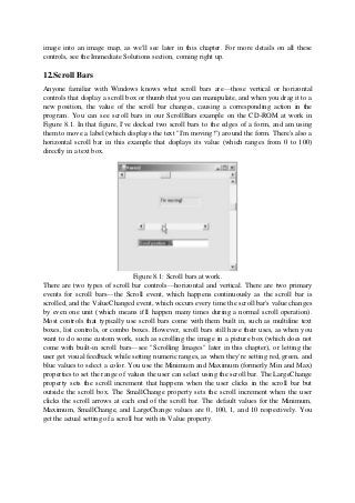 image into an image map, as we'll see later in this chapter. For more details on all these
controls, see the Immediate Solutions section, coming right up.
12.Scroll Bars
Anyone familiar with Windows knows what scroll bars are—those vertical or horizontal
controls that display a scroll box or thumb that you can manipulate, and when you drag it to a
new position, the value of the scroll bar changes, causing a corresponding action in the
program. You can see scroll bars in our ScrollBars example on the CD-ROM at work in
Figure 8.1. In that figure, I've docked two scroll bars to the edges of a form, and am using
them to move a label (which displays the text "I'm moving!") around the form. There's also a
horizontal scroll bar in this example that displays its value (which ranges from 0 to 100)
directly in a text box.
Figure 8.1: Scroll bars at work.
There are two types of scroll bar controls—horizontal and vertical. There are two primary
events for scroll bars—the Scroll event, which happens continuously as the scroll bar is
scrolled, and the ValueChanged event, which occurs every time the scroll bar's value changes
by even one unit (which means it'll happen many times during a normal scroll operation).
Most controls that typically use scroll bars come with them built in, such as multiline text
boxes, list controls, or combo boxes. However, scroll bars still have their uses, as when you
want to do some custom work, such as scrolling the image in a picture box (which does not
come with built-in scroll bars—see "Scrolling Images" later in this chapter), or letting the
user get visual feedback while setting numeric ranges, as when they're setting red, green, and
blue values to select a color. You use the Minimum and Maximum (formerly Min and Max)
properties to set the range of values the user can select using the scroll bar. The LargeChange
property sets the scroll increment that happens when the user clicks in the scroll bar but
outside the scroll box. The SmallChange property sets the scroll increment when the user
clicks the scroll arrows at each end of the scroll bar. The default values for the Minimum,
Maximum, SmallChange, and LargeChange values are 0, 100, 1, and 10 respectively. You
get the actual setting of a scroll bar with its Value property.
 