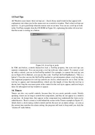 13.Tool Tips
All Windows users know what tool tips are—they're those small windows that appear with
explanatory text when you let the mouse rest on a control or window. That's what tool tips are
used for—to give quick help when the mouse rests on an item. You can see a tool tip at work
in the ToolTips example from the CD-ROM in Figure 8.6, explaining the rather obvious fact
that the mouse is resting on a button.
Figure 8.6: A tool tip at work.
In VB6 and before, controls themselves had a ToolTip property, but now tool tips are
separate components. You can associate a tool tip with any other control. To connect a tool
tip with a control, you use its SetToolTip method. For example, to connect the tool tip you
see in Figure 8.6 to Button1, you can use this code: ToolTip1.SetToolTip(Button1, "This is a
button") You also can use the GetToolTip method to get information about a tool tip object.
The important properties for tool tip controls are Active, which must be set to True for the
tool tip to appear, and AutomaticDelay, which sets the length of time that the tool tip is
shown, how long the user must point at the control for the tool tip to appear, and how long it
takes for subsequent tool tip windows to appear.
14. Timers
Timers are also very useful controls, because they let you create periodic events. Strictly
speaking, timers are no longer controls but components, and they do not appear in a window
at run time. At design time, they appear in the component tray underneath the form you've
added them to. There's a timer at work behind the scenes in the Timers example in Figure 8.7,
which shows a clock (using a label control) and lets the user set an alarm setting—as soon as
the current time matches the alarm setting, the program will start to beep until you click the
"Alarm off" radio button.
 