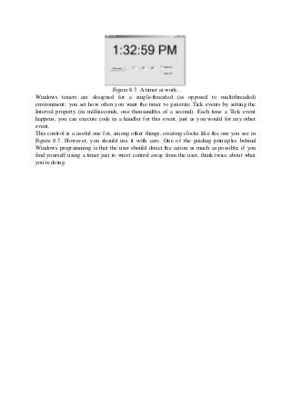 Figure 8.7: A timer at work.
Windows timers are designed for a single-threaded (as opposed to multithreaded)
environment; you set how often you want the timer to generate Tick events by setting the
Interval property (in milliseconds, one thousandths of a second). Each time a Tick event
happens, you can execute code in a handler for this event, just as you would for any other
event.
This control is a useful one for, among other things, creating clocks like the one you see in
Figure 8.7. However, you should use it with care. One of the guiding principles behind
Windows programming is that the user should direct the action as much as possible; if you
find yourself using a timer just to wrest control away from the user, think twice about what
you're doing.
 