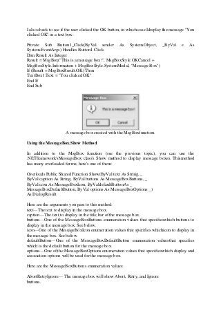 I also check to see if the user clicked the OK button, in which case Idisplay the message "You
clicked OK" in a text box:
Private Sub Button1_Click(ByVal sender As System.Object, _ByVal e As
System.EventArgs) Handles Button1.Click
Dim Result As Integer
Result = MsgBox("This is a message box!", MsgBoxStyle.OKCancel +
MsgBoxStyle.Information + MsgBoxStyle.SystemModal, "Message Box")
If (Result = MsgBoxResult.OK) Then
TextBox1.Text = "You clicked OK"
End If
End Sub
A message box created with the MsgBoxfunction.
Using the MessageBox.Show Method
In addition to the MsgBox function (see the previous topic), you can use the
.NETframework'sMessageBox class's Show method to display message boxes. Thismethod
has many overloaded forms; here's one of them:
Overloads Public Shared Function Show(ByVal text As String, _
ByVal caption As String, ByVal buttons As MessageBoxButtons, _
ByVal icon As MessageBoxIcon, ByValdefaultButtonAs _
MessageBoxDefaultButton, ByVal options As MessageBoxOptions _)
As DialogResult
Here are the arguments you pass to this method:
text—The text to display in the message box.
caption—The text to display in the title bar of the message box.
buttons—One of the MessageBoxButtons enumeration values that specifieswhich buttons to
display in the message box. See below.
icon—One of the MessageBoxIcon enumeration values that specifies whichicon to display in
the message box. See below.
defaultButton—One of the MessageBoxDefaultButton enumeration valuesthat specifies
which is the default button for the message box.
options—One of the MessageBoxOptions enumeration values that specifieswhich display and
association options will be used for the message box.
Here are the MessageBoxButtons enumeration values:
AbortRetryIgnore— The message box will show Abort, Retry, and Ignore
buttons.
 