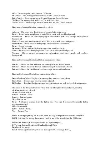 OK— The message box will show an OK button.
OKCancel— The message box will show OK and Cancel buttons.
RetryCancel— The message box will show Retry and Cancel buttons.
YesNo— The message box will show Yes and No buttons.
YesNoCancel— The message box will show Yes, No, and Cancel buttons.
Here are the MessageBoxIcon enumeration values:
Asterisk— Shows an icon displaying a lowercase letter i in a circle.
Error— Shows an icon displaying a white X in a circle with a red background.
Exclamation— Shows an icon displaying an exclamation point in a triangle witha yellow
background.
Hand— Shows an icon displaying a white X in a circle with a red background.
Information— Shows an icon displaying a lowercase letter i in a circle.
None— Shows no icons.
Question— Shows an icon displaying a question mark in a circle.
Stop— Shows an icon displaying white X in a circle with a red background.
Warning— Shows an icon displaying an exclamation point in a triangle with ayellow
background.
Here are the MessageBoxDefaultButton enumeration values:
Button1— Makes the first button on the message box the default button.
Button2— Makes the second button on the message box the default button.
Button3— Makes the third button on the message box the default button.
Here are the MessageBoxOptions enumeration values:
DefaultDesktopOnly— Displays the message box on the active desktop.
RightAlign— The message box text is right-aligned.
RtlReading— Specifies that the message box text is displayed with right to leftreading order.
The result of the Show method is a value from the DialogResult enumeration, showing
what button the user clicked:
Abort— Returns Abort.
Cancel— Returns Cancel.
Ignore— Returns Ignore.
No— Returns No.
None— Nothing is returned from the dialog box. (Note that this means that amodal dialog
continues running.)
OK— Returns OK.
Retry— Returns Retry.
Yes— Returns Yes.
Here's an example putting this to work, from the MsgAndInputBoxes example on the CD-
ROM. Note that I'm testing the returned result to see if the user clicked the OK button:
Private Sub Button2_Click(ByVal sender As System.Object, _
ByVal e As System.EventArgs) Handles Button2.Click
Dim Result As Integer
Result = MessageBox.Show("This is a message box!", "Message Box", _
 