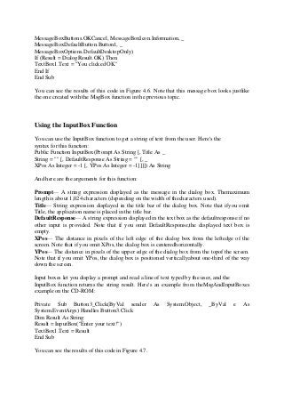 MessageBoxButtons.OKCancel, MessageBoxIcon.Information, _
MessageBoxDefaultButton.Button1, _
MessageBoxOptions.DefaultDesktopOnly)
If (Result = DialogResult.OK) Then
TextBox1.Text = "You clicked OK"
End If
End Sub
You can see the results of this code in Figure 4.6. Note that this message box looks justlike
the one created with the MsgBox function in the previous topic.
Using the InputBox Function
You can use the InputBox function to get a string of text from the user. Here's the
syntax for this function:
Public Function InputBox(Prompt As String [, Title As _
String = "" [, DefaultResponse As String = "" [, _
XPos As Integer = -1 [, YPos As Integer = -1]]]]) As String
And here are the arguments for this function:
Prompt— A string expression displayed as the message in the dialog box. Themaximum
length is about 1,024 characters (depending on the width of thecharacters used).
Title— String expression displayed in the title bar of the dialog box. Note that ifyou omit
Title, the application name is placed in the title bar.
DefaultResponse— A string expression displayed in the text box as the defaultresponse if no
other input is provided. Note that if you omit DefaultResponse,the displayed text box is
empty.
XPos— The distance in pixels of the left edge of the dialog box from the leftedge of the
screen. Note that if you omit XPos, the dialog box is centeredhorizontally.
YPos— The distance in pixels of the upper edge of the dialog box from the topof the screen.
Note that if you omit YPos, the dialog box is positioned verticallyabout one-third of the way
down the screen.
Input boxes let you display a prompt and read a line of text typed by the user, and the
InputBox function returns the string result. Here's an example from theMsgAndInputBoxes
example on the CD-ROM:
Private Sub Button3_Click(ByVal sender As System.Object, _ByVal e As
System.EventArgs) Handles Button3.Click
Dim Result As String
Result = InputBox("Enter your text!")
TextBox1.Text = Result
End Sub
You can see the results of this code in Figure 4.7.
 