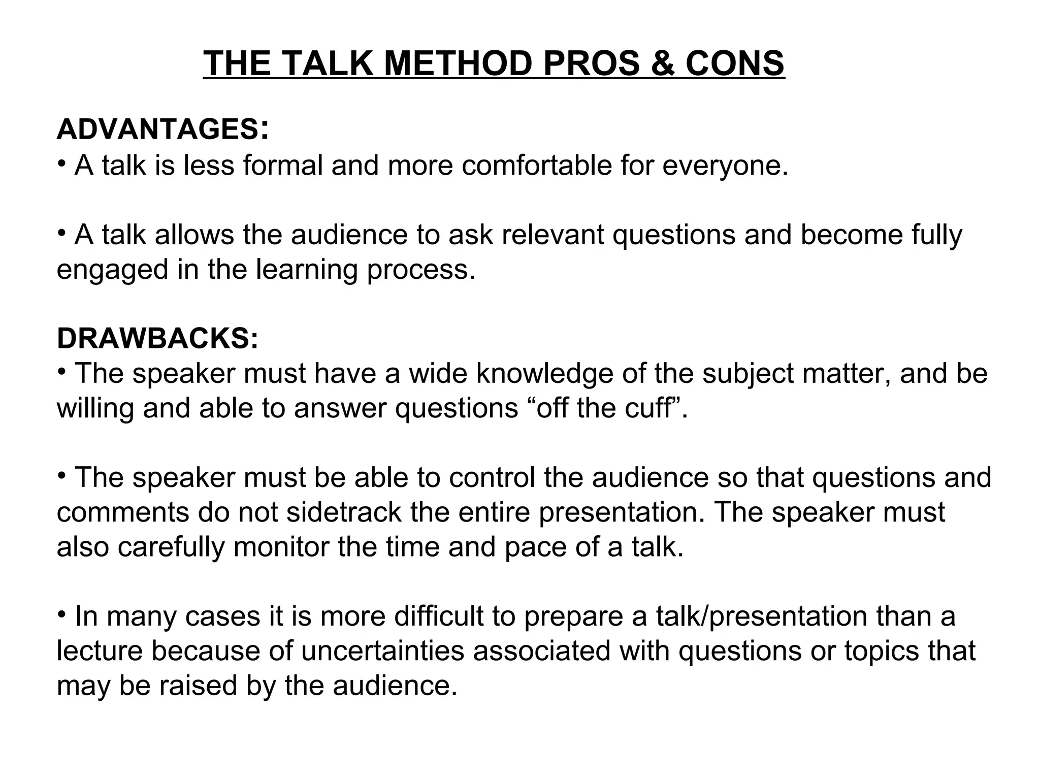 THE TALK METHOD PROS & CONS
ADVANTAGES:
• A talk is less formal and more comfortable for everyone.
• A talk allows the audience to ask relevant questions and become fully
engaged in the learning process.
DRAWBACKS:
• The speaker must have a wide knowledge of the subject matter, and be
willing and able to answer questions “off the cuff”.
• The speaker must be able to control the audience so that questions and
comments do not sidetrack the entire presentation. The speaker must
also carefully monitor the time and pace of a talk.
• In many cases it is more difficult to prepare a talk/presentation than a
lecture because of uncertainties associated with questions or topics that
may be raised by the audience.
 
