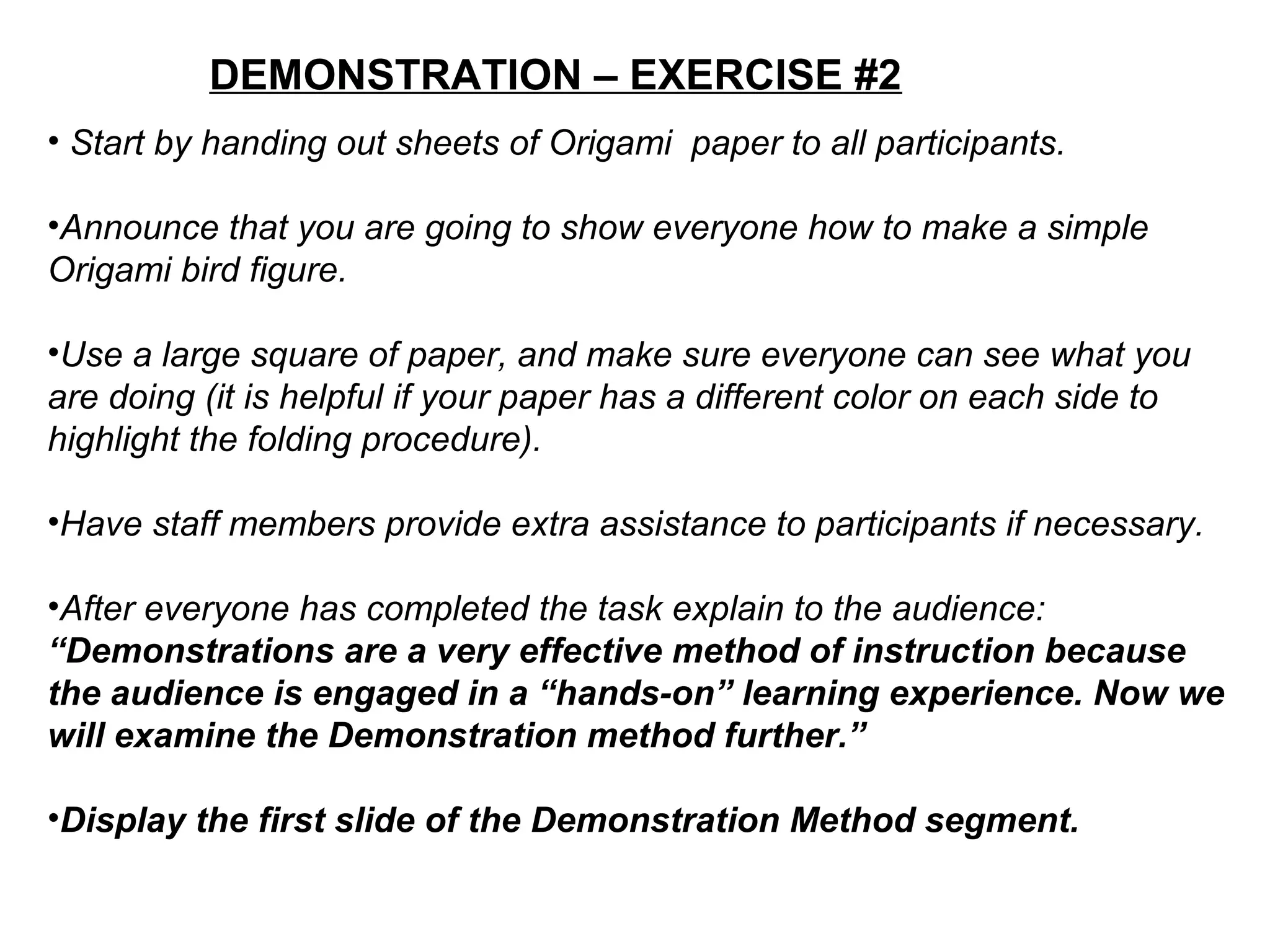 DEMONSTRATION – EXERCISE #2
• Start by handing out sheets of Origami paper to all participants.
•Announce that you are going to show everyone how to make a simple
Origami bird figure.
•Use a large square of paper, and make sure everyone can see what you
are doing (it is helpful if your paper has a different color on each side to
highlight the folding procedure).
•Have staff members provide extra assistance to participants if necessary.
•After everyone has completed the task explain to the audience:
“Demonstrations are a very effective method of instruction because
the audience is engaged in a “hands-on” learning experience. Now we
will examine the Demonstration method further.”
•Display the first slide of the Demonstration Method segment.
 