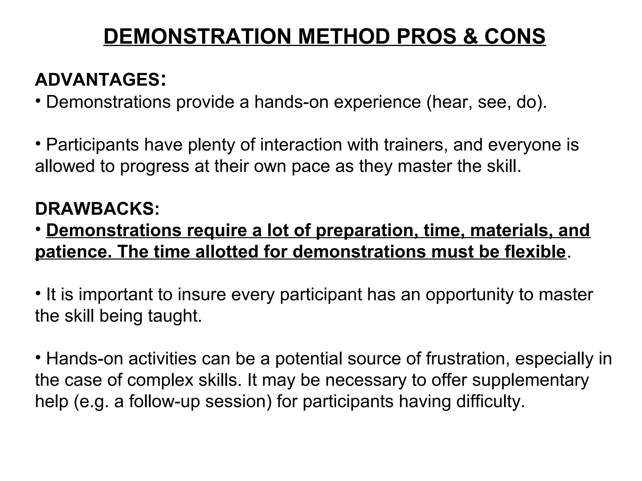 DEMONSTRATION METHOD PROS & CONS
ADVANTAGES:
• Demonstrations provide a hands-on experience (hear, see, do).
• Participants have plenty of interaction with trainers, and everyone is
allowed to progress at their own pace as they master the skill.
DRAWBACKS:
• Demonstrations require a lot of preparation, time, materials, and
patience. The time allotted for demonstrations must be flexible.
• It is important to insure every participant has an opportunity to master
the skill being taught.
• Hands-on activities can be a potential source of frustration, especially in
the case of complex skills. It may be necessary to offer supplementary
help (e.g. a follow-up session) for participants having difficulty.
 