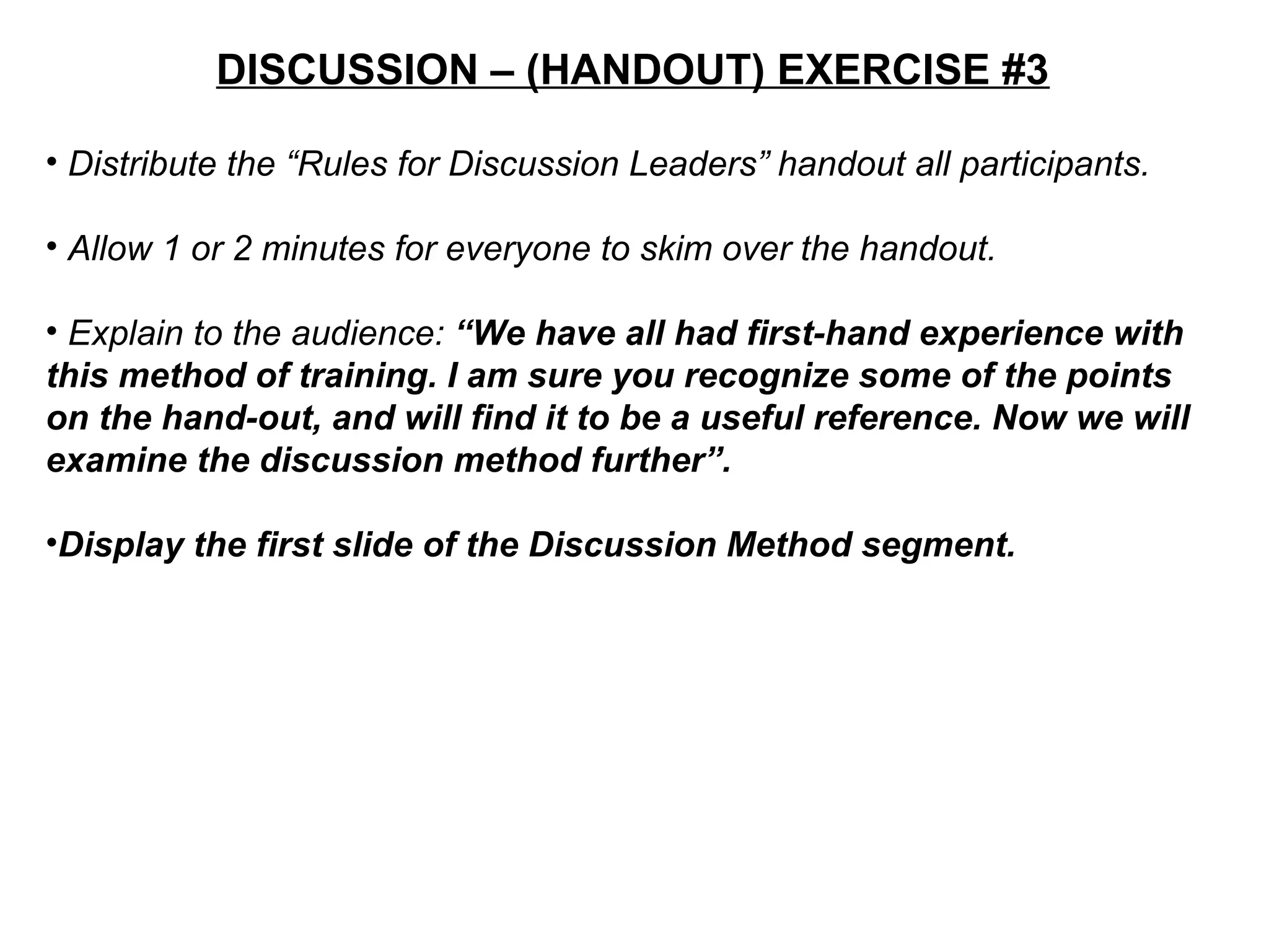 DISCUSSION – (HANDOUT) EXERCISE #3
• Distribute the “Rules for Discussion Leaders” handout all participants.
• Allow 1 or 2 minutes for everyone to skim over the handout.
• Explain to the audience: “We have all had first-hand experience with
this method of training. I am sure you recognize some of the points
on the hand-out, and will find it to be a useful reference. Now we will
examine the discussion method further”.
•Display the first slide of the Discussion Method segment.
 