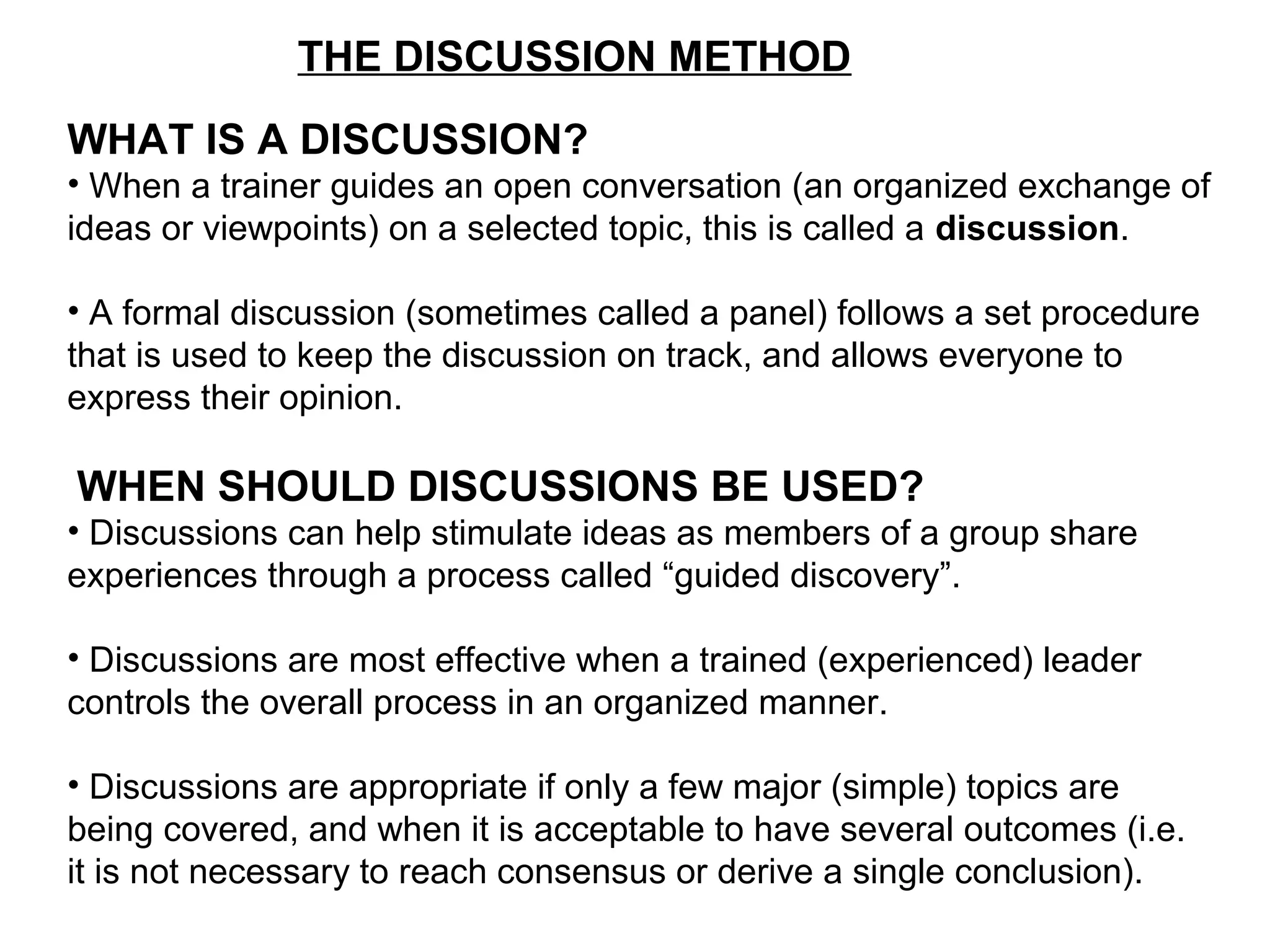 THE DISCUSSION METHOD
WHAT IS A DISCUSSION?
• When a trainer guides an open conversation (an organized exchange of
ideas or viewpoints) on a selected topic, this is called a discussion.
• A formal discussion (sometimes called a panel) follows a set procedure
that is used to keep the discussion on track, and allows everyone to
express their opinion.
WHEN SHOULD DISCUSSIONS BE USED?
• Discussions can help stimulate ideas as members of a group share
experiences through a process called “guided discovery”.
• Discussions are most effective when a trained (experienced) leader
controls the overall process in an organized manner.
• Discussions are appropriate if only a few major (simple) topics are
being covered, and when it is acceptable to have several outcomes (i.e.
it is not necessary to reach consensus or derive a single conclusion).
 