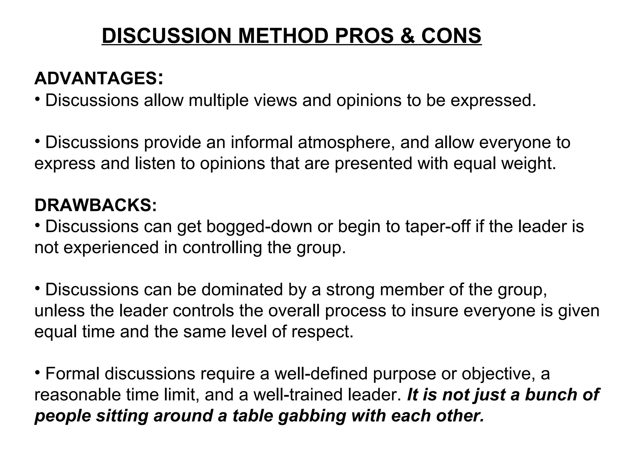 DISCUSSION METHOD PROS & CONS
ADVANTAGES:
• Discussions allow multiple views and opinions to be expressed.
• Discussions provide an informal atmosphere, and allow everyone to
express and listen to opinions that are presented with equal weight.
DRAWBACKS:
• Discussions can get bogged-down or begin to taper-off if the leader is
not experienced in controlling the group.
• Discussions can be dominated by a strong member of the group,
unless the leader controls the overall process to insure everyone is given
equal time and the same level of respect.
• Formal discussions require a well-defined purpose or objective, a
reasonable time limit, and a well-trained leader. It is not just a bunch of
people sitting around a table gabbing with each other.
 