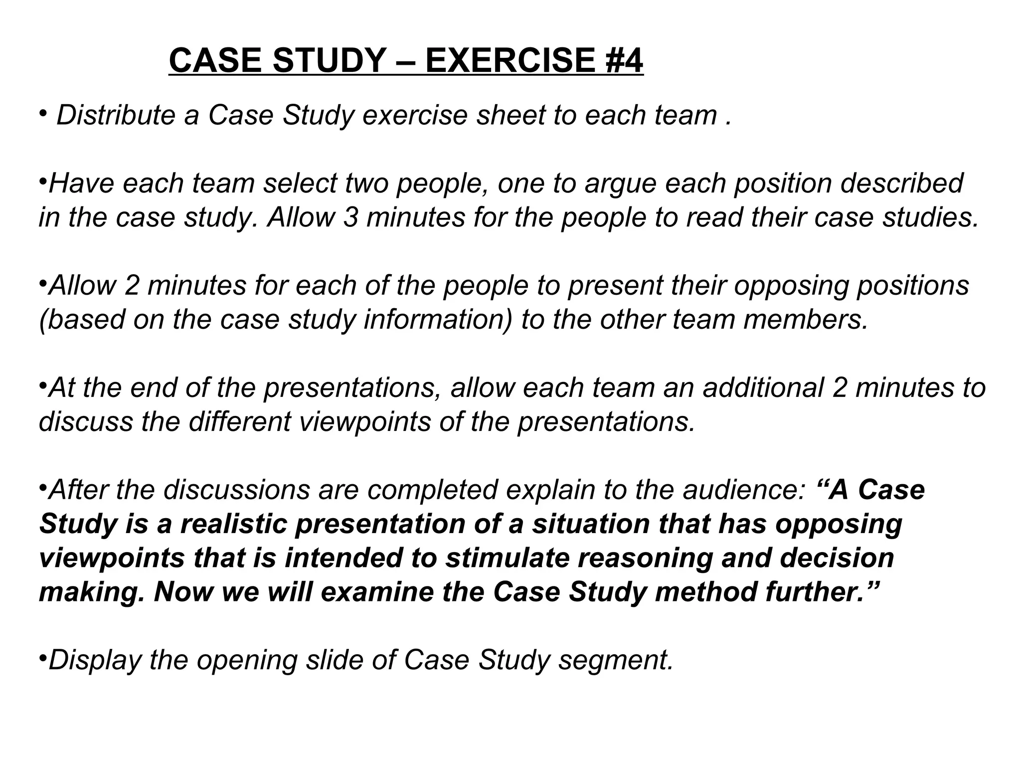 CASE STUDY – EXERCISE #4
• Distribute a Case Study exercise sheet to each team .
•Have each team select two people, one to argue each position described
in the case study. Allow 3 minutes for the people to read their case studies.
•Allow 2 minutes for each of the people to present their opposing positions
(based on the case study information) to the other team members.
•At the end of the presentations, allow each team an additional 2 minutes to
discuss the different viewpoints of the presentations.
•After the discussions are completed explain to the audience: “A Case
Study is a realistic presentation of a situation that has opposing
viewpoints that is intended to stimulate reasoning and decision
making. Now we will examine the Case Study method further.”
•Display the opening slide of Case Study segment.
 