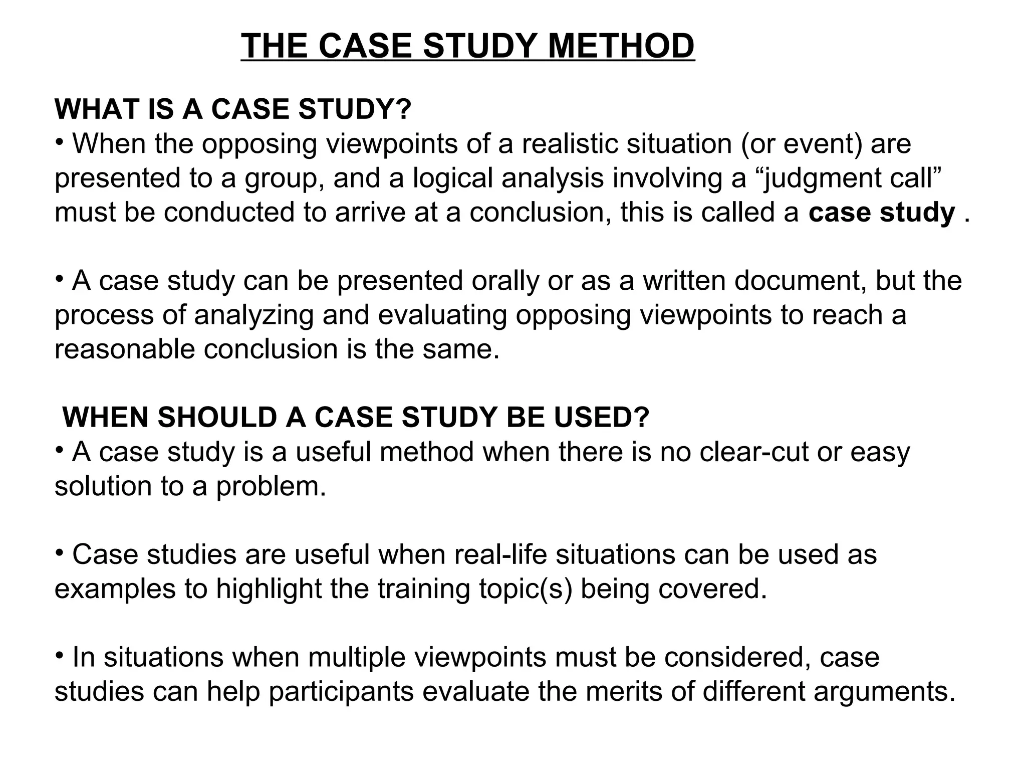 THE CASE STUDY METHOD
WHAT IS A CASE STUDY?
• When the opposing viewpoints of a realistic situation (or event) are
presented to a group, and a logical analysis involving a “judgment call”
must be conducted to arrive at a conclusion, this is called a case study .
• A case study can be presented orally or as a written document, but the
process of analyzing and evaluating opposing viewpoints to reach a
reasonable conclusion is the same.
WHEN SHOULD A CASE STUDY BE USED?
• A case study is a useful method when there is no clear-cut or easy
solution to a problem.
• Case studies are useful when real-life situations can be used as
examples to highlight the training topic(s) being covered.
• In situations when multiple viewpoints must be considered, case
studies can help participants evaluate the merits of different arguments.
 
