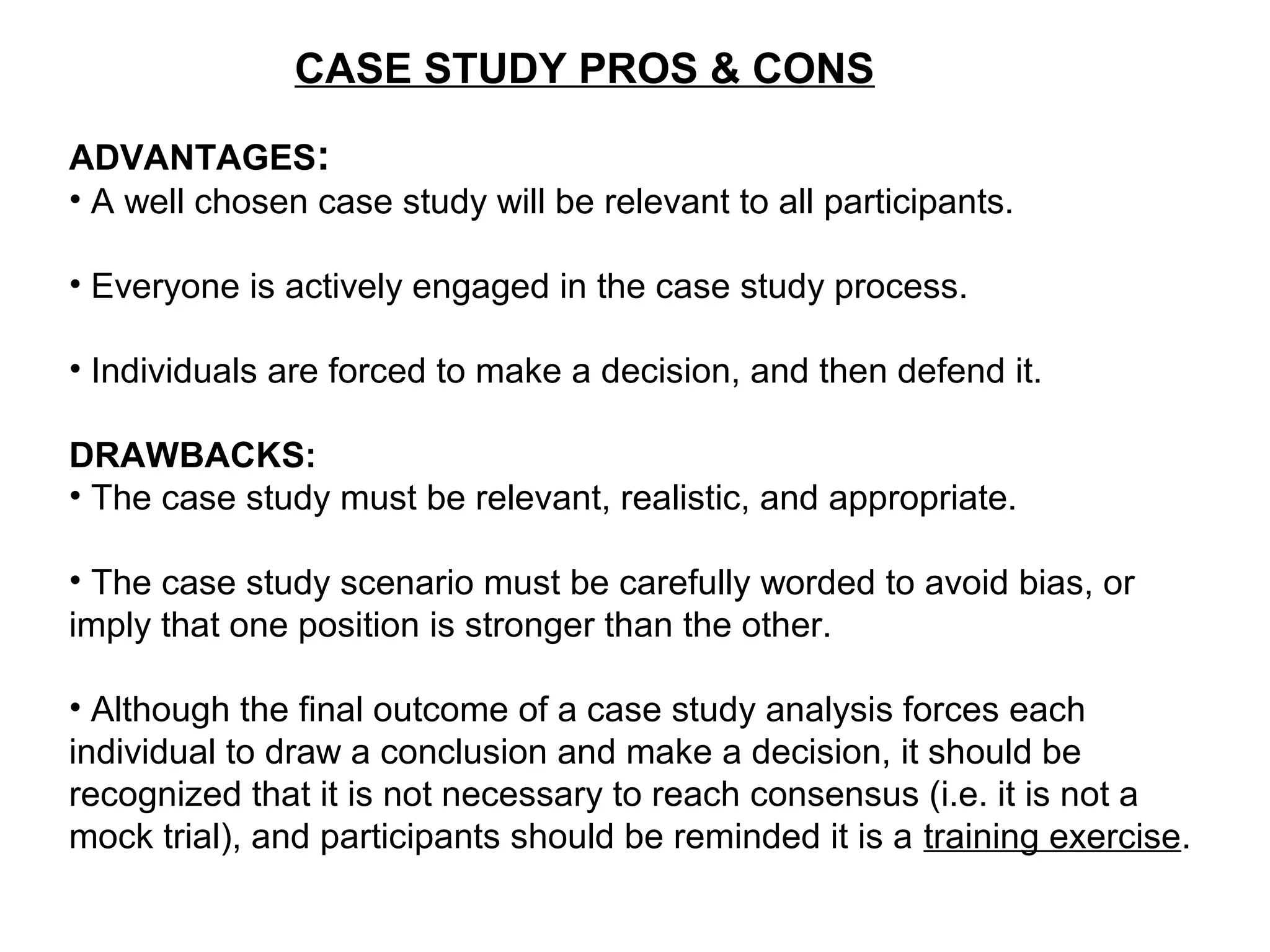 CASE STUDY PROS & CONS
ADVANTAGES:
• A well chosen case study will be relevant to all participants.
• Everyone is actively engaged in the case study process.
• Individuals are forced to make a decision, and then defend it.
DRAWBACKS:
• The case study must be relevant, realistic, and appropriate.
• The case study scenario must be carefully worded to avoid bias, or
imply that one position is stronger than the other.
• Although the final outcome of a case study analysis forces each
individual to draw a conclusion and make a decision, it should be
recognized that it is not necessary to reach consensus (i.e. it is not a
mock trial), and participants should be reminded it is a training exercise.
 