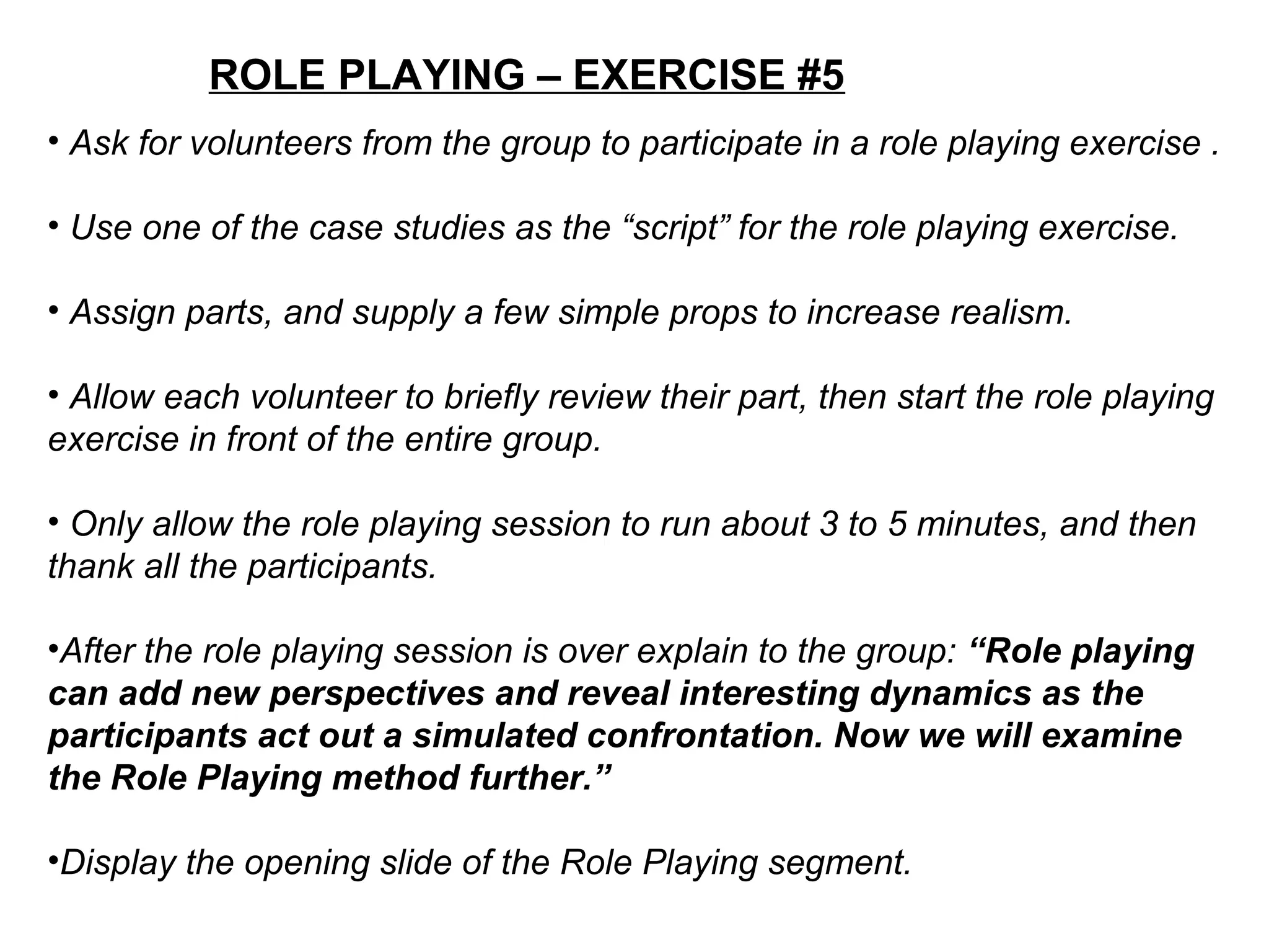 ROLE PLAYING – EXERCISE #5
• Ask for volunteers from the group to participate in a role playing exercise .
• Use one of the case studies as the “script” for the role playing exercise.
• Assign parts, and supply a few simple props to increase realism.
• Allow each volunteer to briefly review their part, then start the role playing
exercise in front of the entire group.
• Only allow the role playing session to run about 3 to 5 minutes, and then
thank all the participants.
•After the role playing session is over explain to the group: “Role playing
can add new perspectives and reveal interesting dynamics as the
participants act out a simulated confrontation. Now we will examine
the Role Playing method further.”
•Display the opening slide of the Role Playing segment.
 