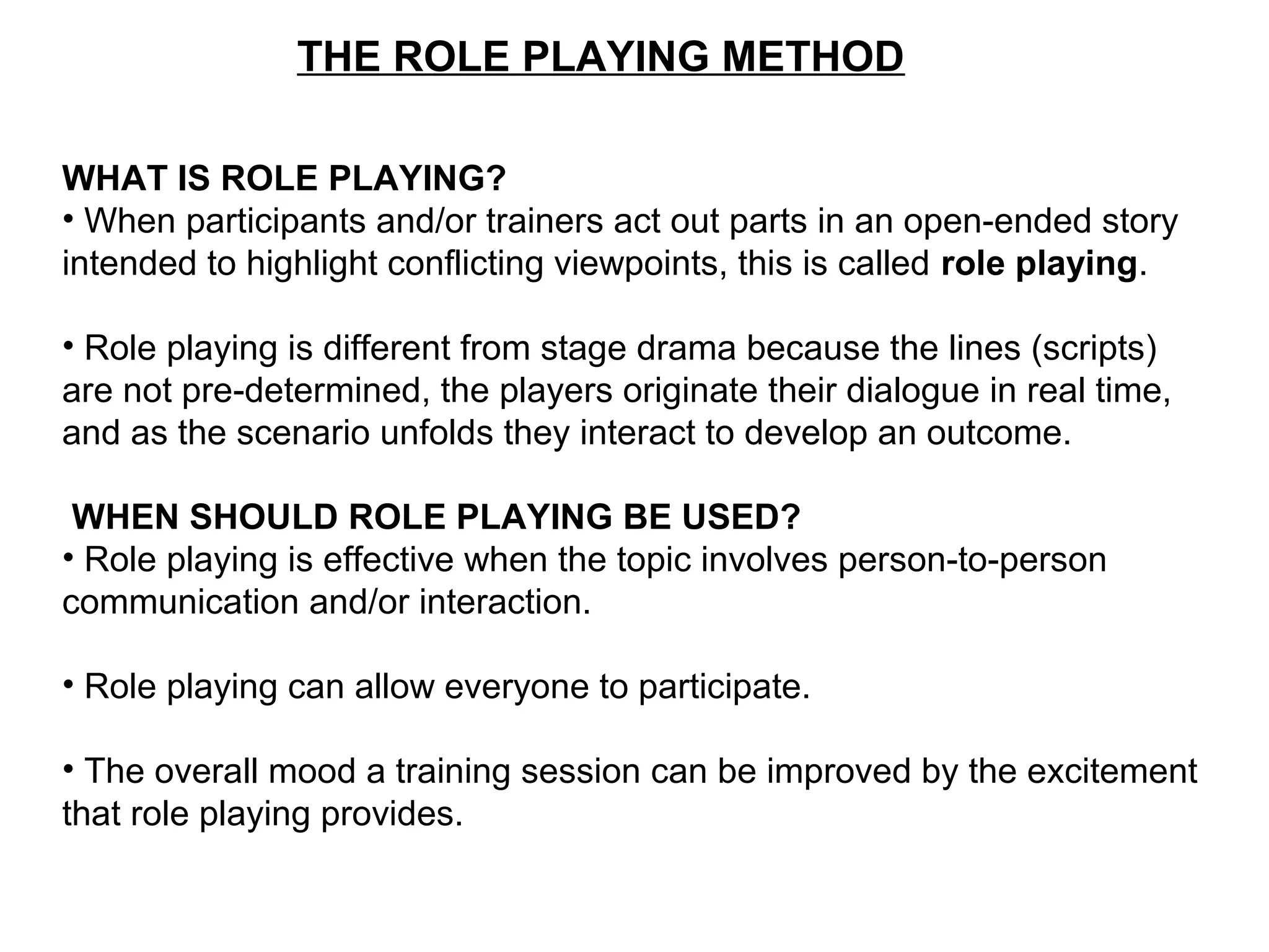 THE ROLE PLAYING METHOD
WHAT IS ROLE PLAYING?
• When participants and/or trainers act out parts in an open-ended story
intended to highlight conflicting viewpoints, this is called role playing.
• Role playing is different from stage drama because the lines (scripts)
are not pre-determined, the players originate their dialogue in real time,
and as the scenario unfolds they interact to develop an outcome.
WHEN SHOULD ROLE PLAYING BE USED?
• Role playing is effective when the topic involves person-to-person
communication and/or interaction.
• Role playing can allow everyone to participate.
• The overall mood a training session can be improved by the excitement
that role playing provides.
 