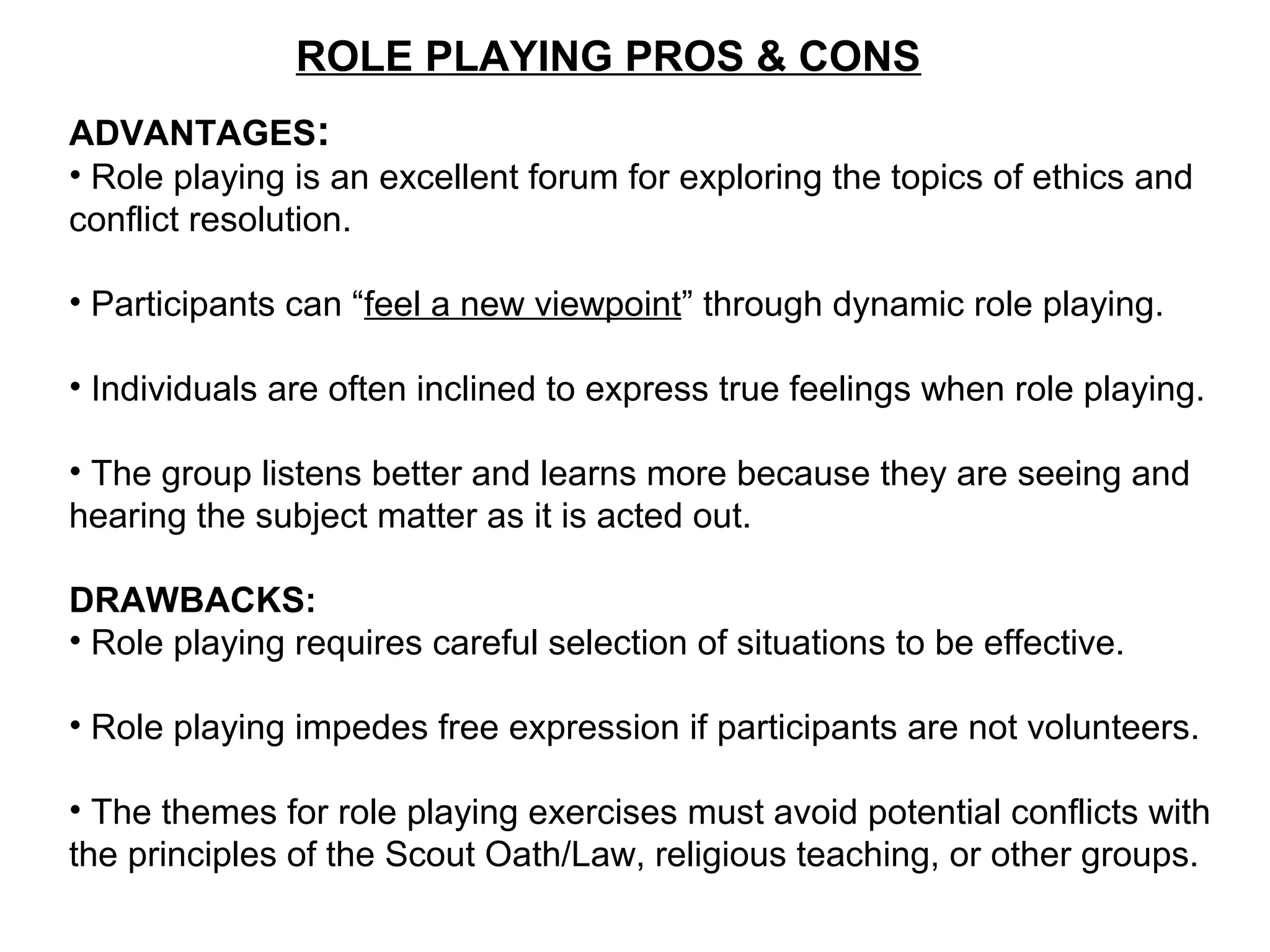 ROLE PLAYING PROS & CONS
ADVANTAGES:
• Role playing is an excellent forum for exploring the topics of ethics and
conflict resolution.
• Participants can “feel a new viewpoint” through dynamic role playing.
• Individuals are often inclined to express true feelings when role playing.
• The group listens better and learns more because they are seeing and
hearing the subject matter as it is acted out.
DRAWBACKS:
• Role playing requires careful selection of situations to be effective.
• Role playing impedes free expression if participants are not volunteers.
• The themes for role playing exercises must avoid potential conflicts with
the principles of the Scout Oath/Law, religious teaching, or other groups.
 