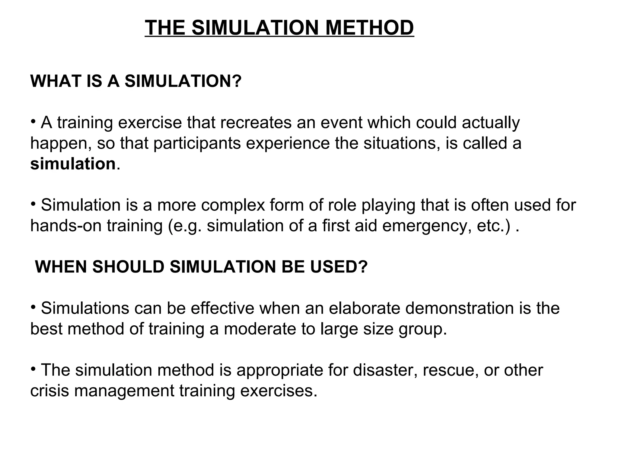 THE SIMULATION METHOD
WHAT IS A SIMULATION?
• A training exercise that recreates an event which could actually
happen, so that participants experience the situations, is called a
simulation.
• Simulation is a more complex form of role playing that is often used for
hands-on training (e.g. simulation of a first aid emergency, etc.) .
WHEN SHOULD SIMULATION BE USED?
• Simulations can be effective when an elaborate demonstration is the
best method of training a moderate to large size group.
• The simulation method is appropriate for disaster, rescue, or other
crisis management training exercises.
 