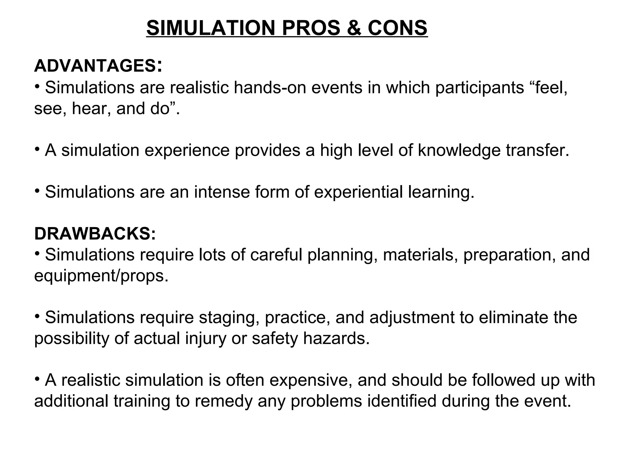SIMULATION PROS & CONS
ADVANTAGES:
• Simulations are realistic hands-on events in which participants “feel,
see, hear, and do”.
• A simulation experience provides a high level of knowledge transfer.
• Simulations are an intense form of experiential learning.
DRAWBACKS:
• Simulations require lots of careful planning, materials, preparation, and
equipment/props.
• Simulations require staging, practice, and adjustment to eliminate the
possibility of actual injury or safety hazards.
• A realistic simulation is often expensive, and should be followed up with
additional training to remedy any problems identified during the event.
 