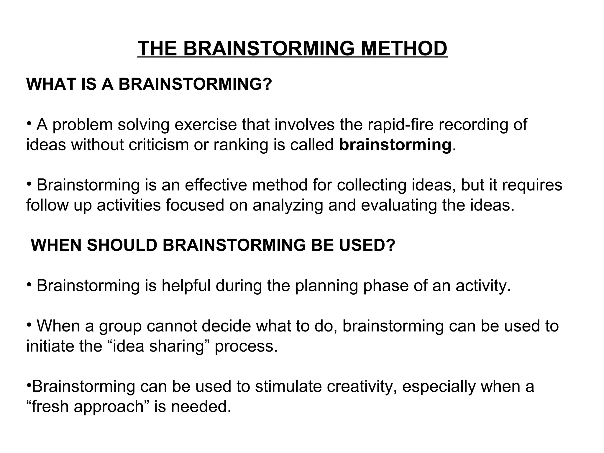 THE BRAINSTORMING METHOD
WHAT IS A BRAINSTORMING?
• A problem solving exercise that involves the rapid-fire recording of
ideas without criticism or ranking is called brainstorming.
• Brainstorming is an effective method for collecting ideas, but it requires
follow up activities focused on analyzing and evaluating the ideas.
WHEN SHOULD BRAINSTORMING BE USED?
• Brainstorming is helpful during the planning phase of an activity.
• When a group cannot decide what to do, brainstorming can be used to
initiate the “idea sharing” process.
•Brainstorming can be used to stimulate creativity, especially when a
“fresh approach” is needed.
 