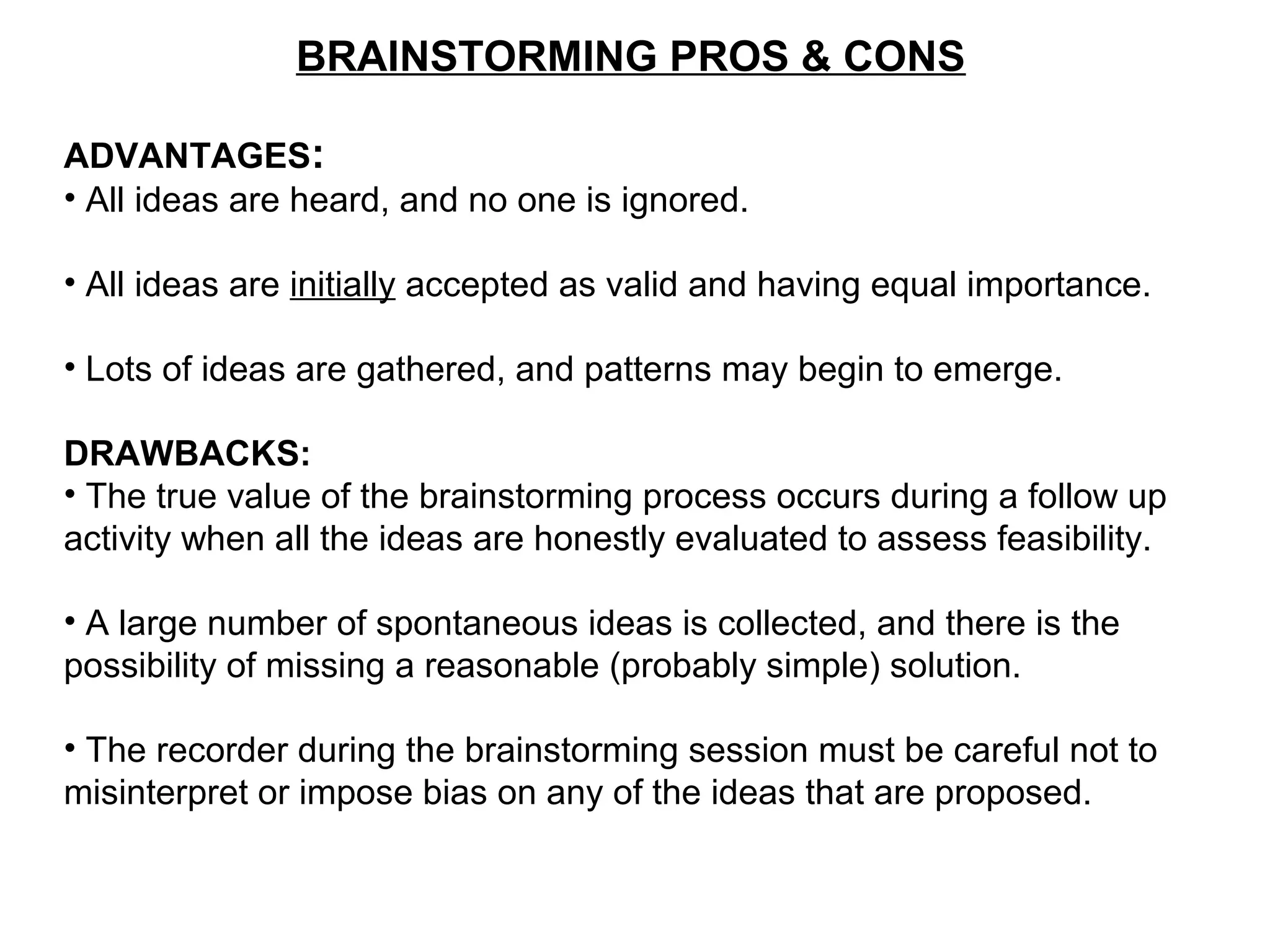 BRAINSTORMING PROS & CONS
ADVANTAGES:
• All ideas are heard, and no one is ignored.
• All ideas are initially accepted as valid and having equal importance.
• Lots of ideas are gathered, and patterns may begin to emerge.
DRAWBACKS:
• The true value of the brainstorming process occurs during a follow up
activity when all the ideas are honestly evaluated to assess feasibility.
• A large number of spontaneous ideas is collected, and there is the
possibility of missing a reasonable (probably simple) solution.
• The recorder during the brainstorming session must be careful not to
misinterpret or impose bias on any of the ideas that are proposed.
 