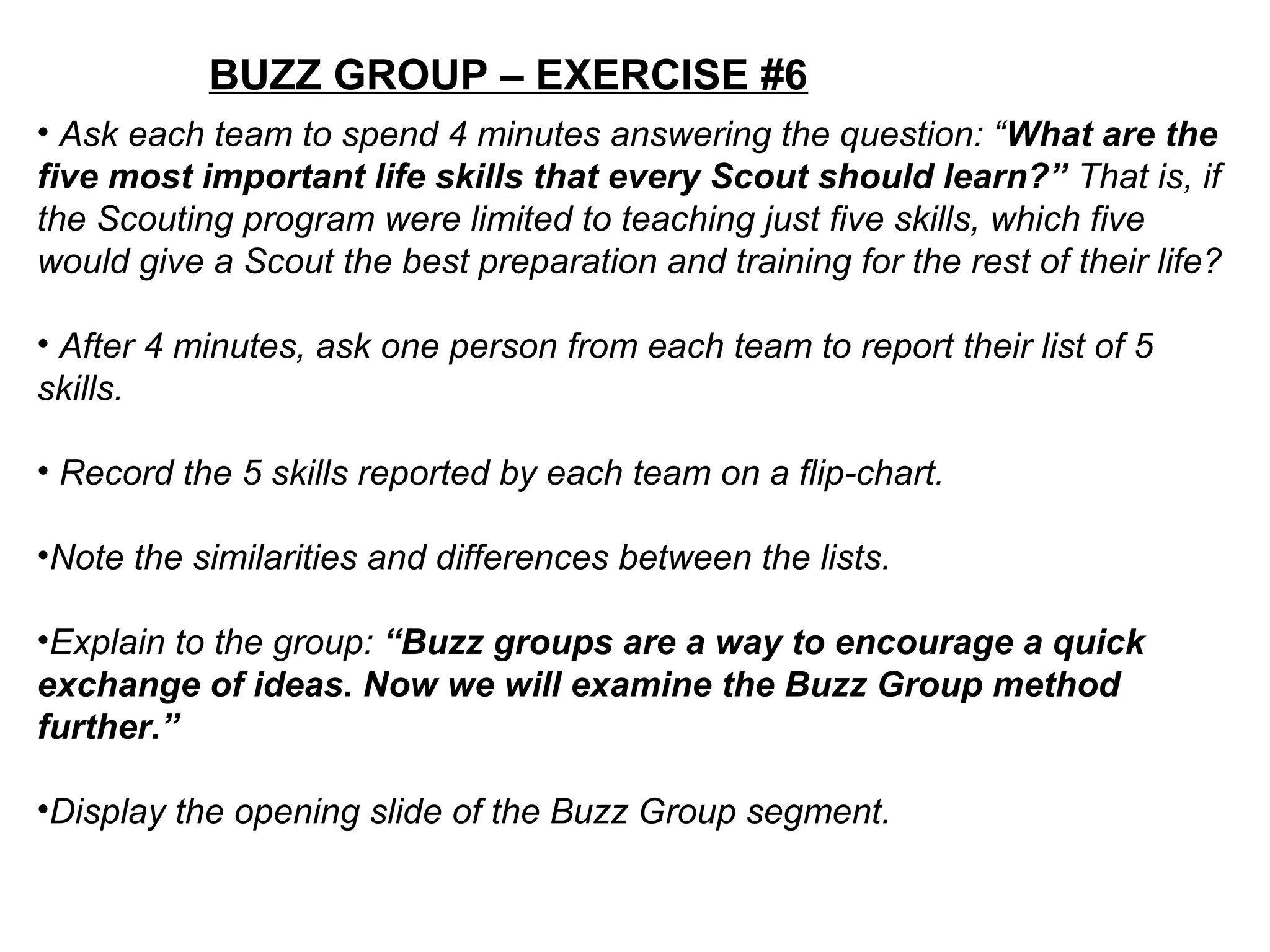 BUZZ GROUP – EXERCISE #6
• Ask each team to spend 4 minutes answering the question: “What are the
five most important life skills that every Scout should learn?” That is, if
the Scouting program were limited to teaching just five skills, which five
would give a Scout the best preparation and training for the rest of their life?
• After 4 minutes, ask one person from each team to report their list of 5
skills.
• Record the 5 skills reported by each team on a flip-chart.
•Note the similarities and differences between the lists.
•Explain to the group: “Buzz groups are a way to encourage a quick
exchange of ideas. Now we will examine the Buzz Group method
further.”
•Display the opening slide of the Buzz Group segment.
 