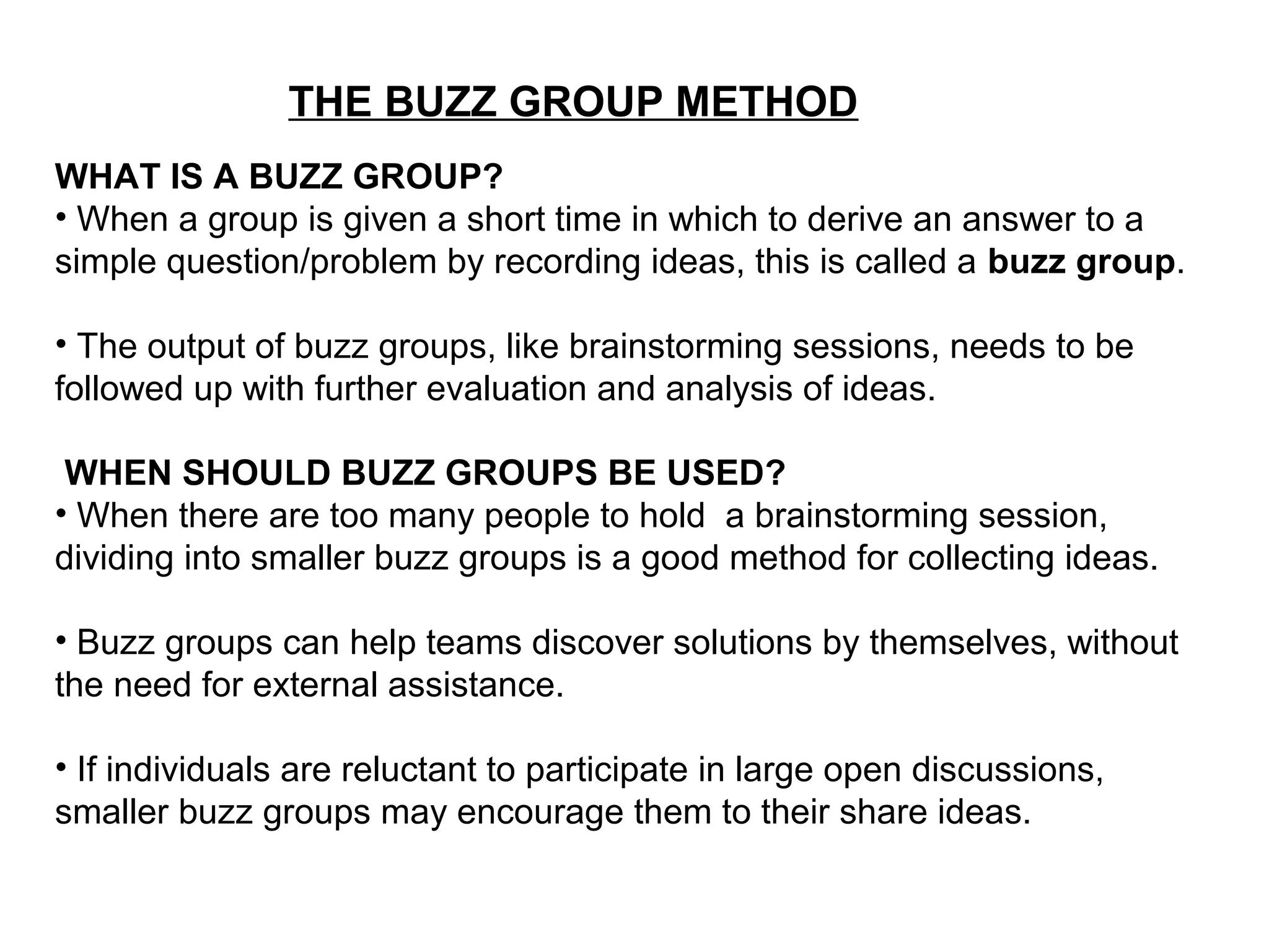 THE BUZZ GROUP METHOD
WHAT IS A BUZZ GROUP?
• When a group is given a short time in which to derive an answer to a
simple question/problem by recording ideas, this is called a buzz group.
• The output of buzz groups, like brainstorming sessions, needs to be
followed up with further evaluation and analysis of ideas.
WHEN SHOULD BUZZ GROUPS BE USED?
• When there are too many people to hold a brainstorming session,
dividing into smaller buzz groups is a good method for collecting ideas.
• Buzz groups can help teams discover solutions by themselves, without
the need for external assistance.
• If individuals are reluctant to participate in large open discussions,
smaller buzz groups may encourage them to their share ideas.
 