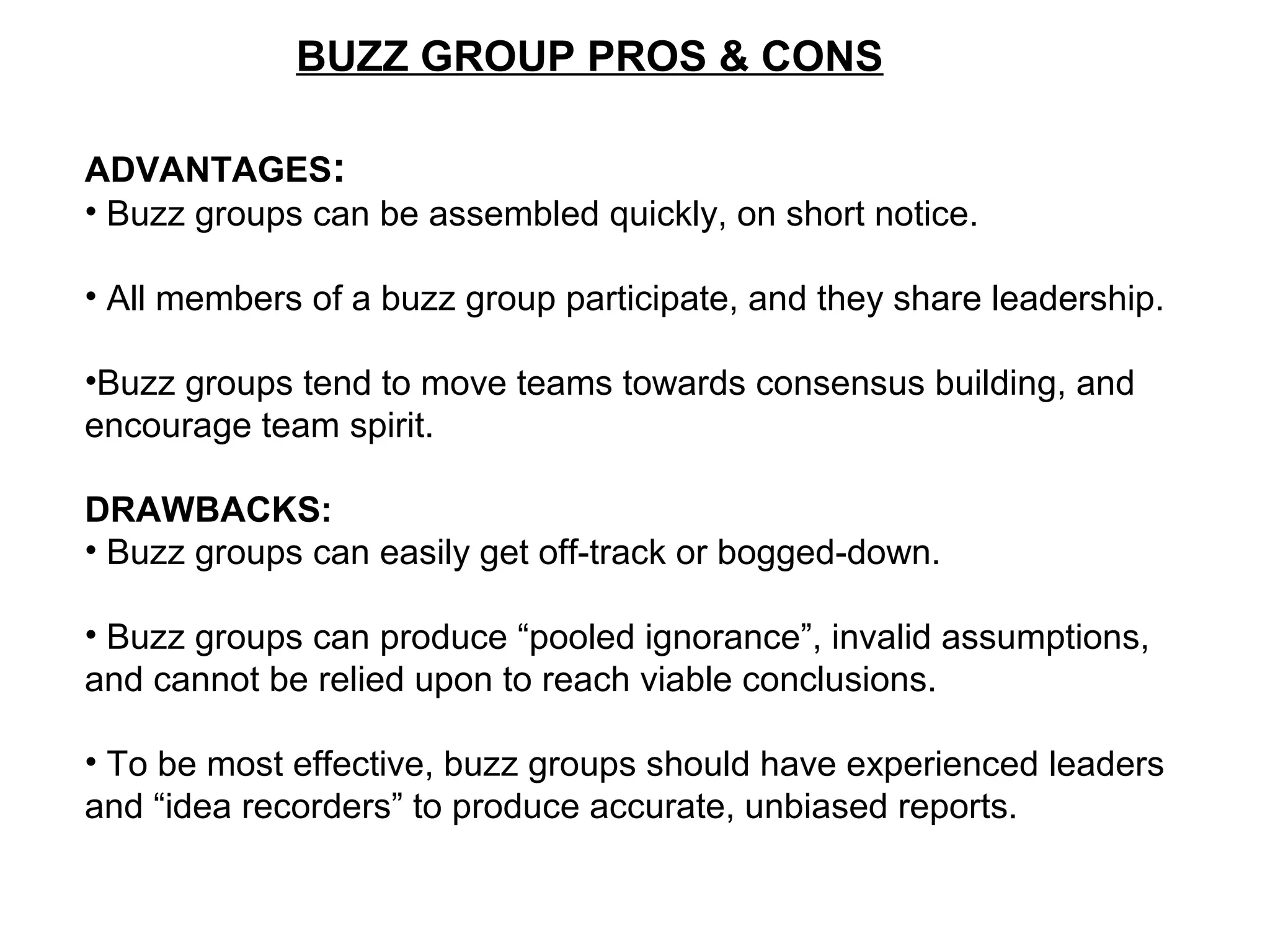 BUZZ GROUP PROS & CONS
ADVANTAGES:
• Buzz groups can be assembled quickly, on short notice.
• All members of a buzz group participate, and they share leadership.
•Buzz groups tend to move teams towards consensus building, and
encourage team spirit.
DRAWBACKS:
• Buzz groups can easily get off-track or bogged-down.
• Buzz groups can produce “pooled ignorance”, invalid assumptions,
and cannot be relied upon to reach viable conclusions.
• To be most effective, buzz groups should have experienced leaders
and “idea recorders” to produce accurate, unbiased reports.
 