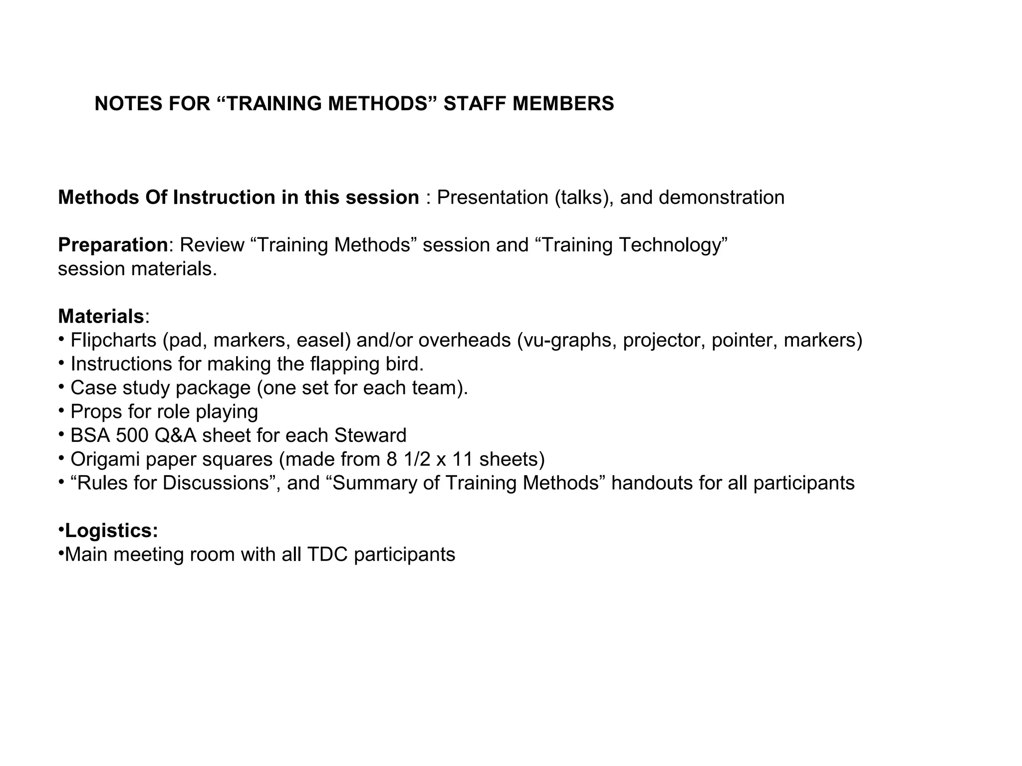 Methods Of Instruction in this session : Presentation (talks), and demonstration
Preparation: Review “Training Methods” session and “Training Technology”
session materials.
Materials:
• Flipcharts (pad, markers, easel) and/or overheads (vu-graphs, projector, pointer, markers)
• Instructions for making the flapping bird.
• Case study package (one set for each team).
• Props for role playing
• BSA 500 Q&A sheet for each Steward
• Origami paper squares (made from 8 1/2 x 11 sheets)
• “Rules for Discussions”, and “Summary of Training Methods” handouts for all participants
•Logistics:
•Main meeting room with all TDC participants
NOTES FOR “TRAINING METHODS” STAFF MEMBERS
 