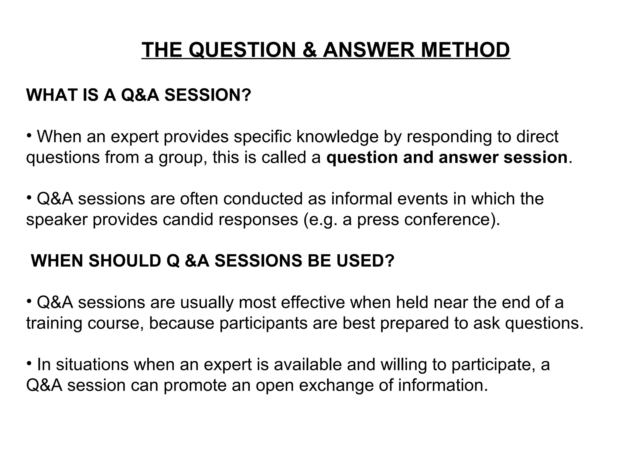 THE QUESTION & ANSWER METHOD
WHAT IS A Q&A SESSION?
• When an expert provides specific knowledge by responding to direct
questions from a group, this is called a question and answer session.
• Q&A sessions are often conducted as informal events in which the
speaker provides candid responses (e.g. a press conference).
WHEN SHOULD Q &A SESSIONS BE USED?
• Q&A sessions are usually most effective when held near the end of a
training course, because participants are best prepared to ask questions.
• In situations when an expert is available and willing to participate, a
Q&A session can promote an open exchange of information.
 