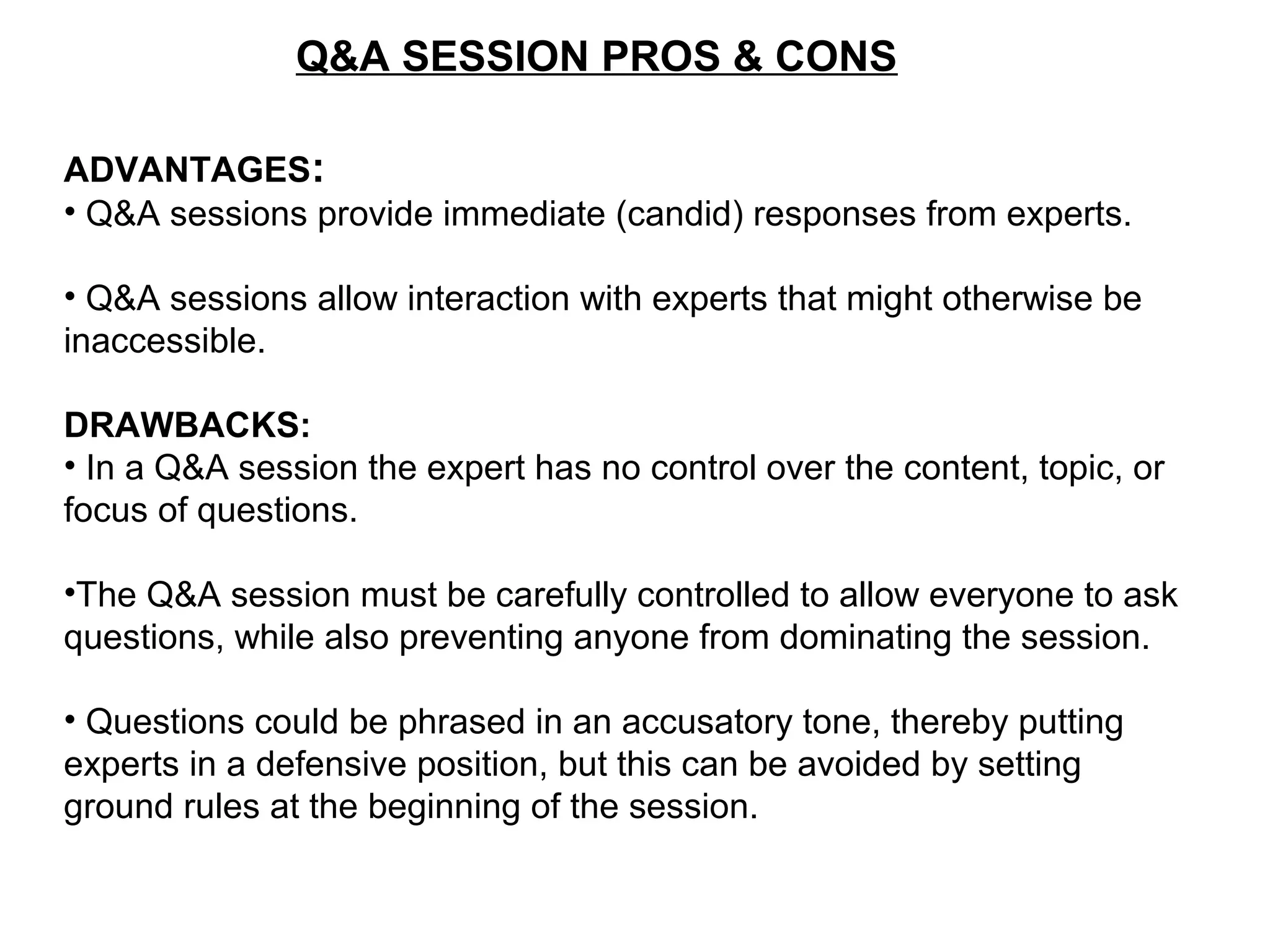 Q&A SESSION PROS & CONS
ADVANTAGES:
• Q&A sessions provide immediate (candid) responses from experts.
• Q&A sessions allow interaction with experts that might otherwise be
inaccessible.
DRAWBACKS:
• In a Q&A session the expert has no control over the content, topic, or
focus of questions.
•The Q&A session must be carefully controlled to allow everyone to ask
questions, while also preventing anyone from dominating the session.
• Questions could be phrased in an accusatory tone, thereby putting
experts in a defensive position, but this can be avoided by setting
ground rules at the beginning of the session.
 