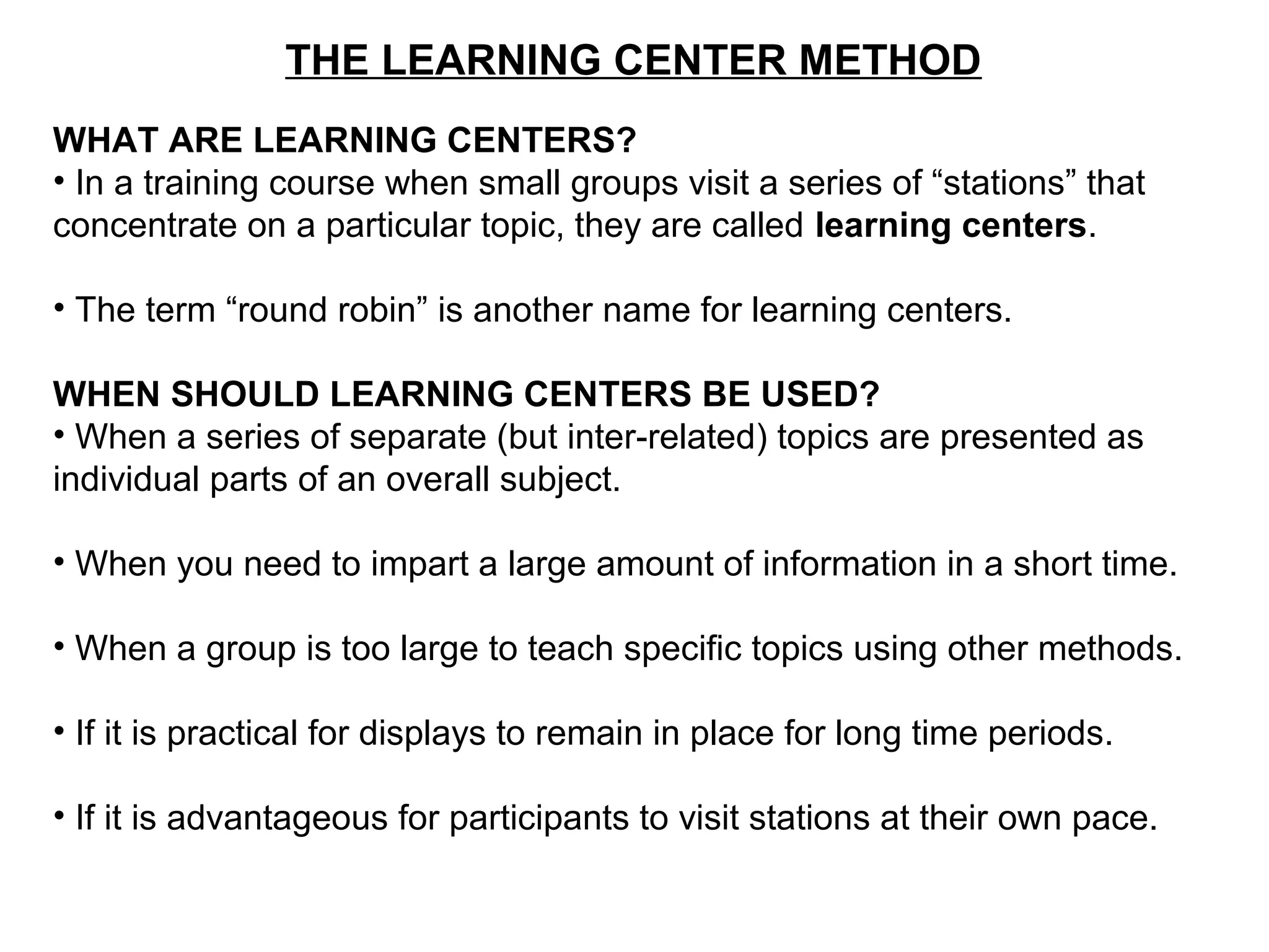 THE LEARNING CENTER METHOD
WHAT ARE LEARNING CENTERS?
• In a training course when small groups visit a series of “stations” that
concentrate on a particular topic, they are called learning centers.
• The term “round robin” is another name for learning centers.
WHEN SHOULD LEARNING CENTERS BE USED?
• When a series of separate (but inter-related) topics are presented as
individual parts of an overall subject.
• When you need to impart a large amount of information in a short time.
• When a group is too large to teach specific topics using other methods.
• If it is practical for displays to remain in place for long time periods.
• If it is advantageous for participants to visit stations at their own pace.
 
