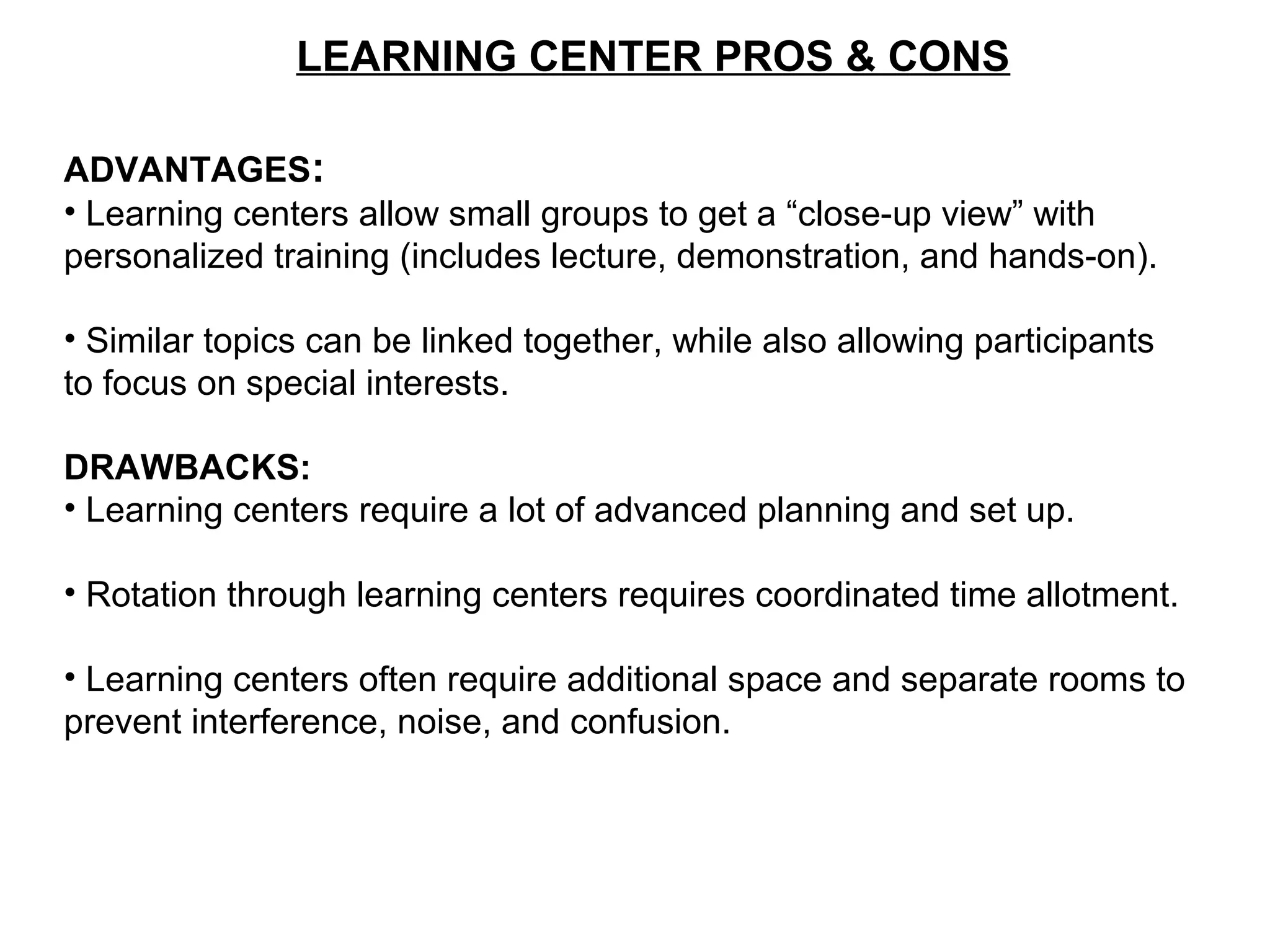 LEARNING CENTER PROS & CONS
ADVANTAGES:
• Learning centers allow small groups to get a “close-up view” with
personalized training (includes lecture, demonstration, and hands-on).
• Similar topics can be linked together, while also allowing participants
to focus on special interests.
DRAWBACKS:
• Learning centers require a lot of advanced planning and set up.
• Rotation through learning centers requires coordinated time allotment.
• Learning centers often require additional space and separate rooms to
prevent interference, noise, and confusion.
 