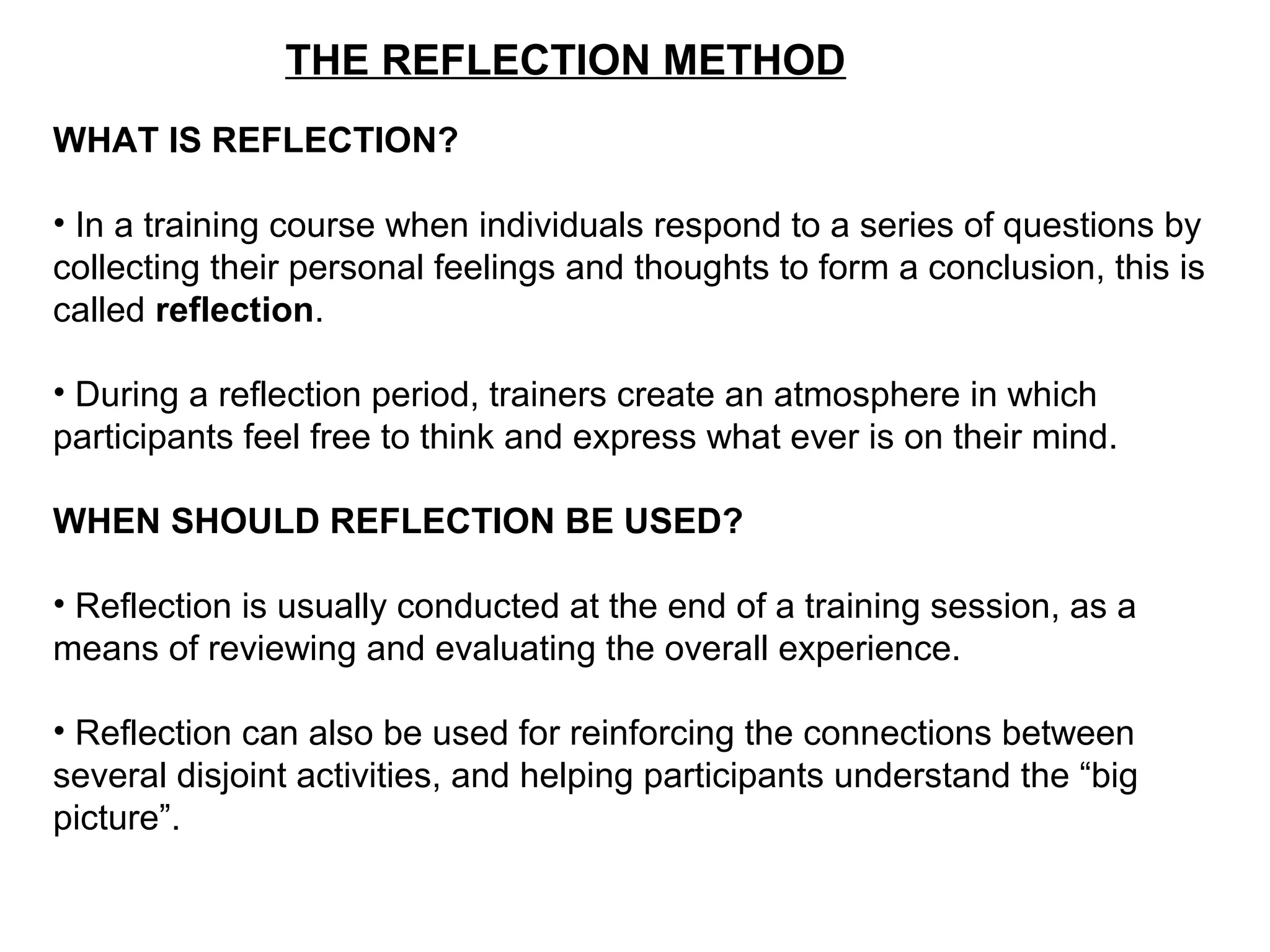 THE REFLECTION METHOD
WHAT IS REFLECTION?
• In a training course when individuals respond to a series of questions by
collecting their personal feelings and thoughts to form a conclusion, this is
called reflection.
• During a reflection period, trainers create an atmosphere in which
participants feel free to think and express what ever is on their mind.
WHEN SHOULD REFLECTION BE USED?
• Reflection is usually conducted at the end of a training session, as a
means of reviewing and evaluating the overall experience.
• Reflection can also be used for reinforcing the connections between
several disjoint activities, and helping participants understand the “big
picture”.
 