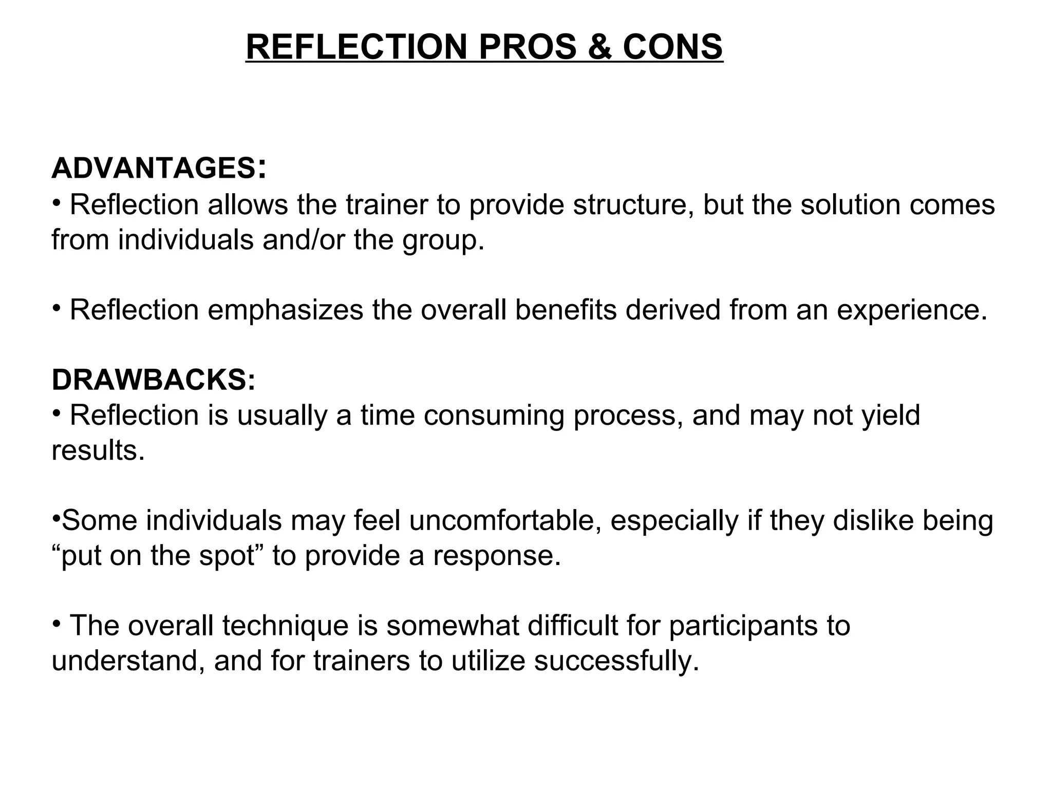 REFLECTION PROS & CONS
ADVANTAGES:
• Reflection allows the trainer to provide structure, but the solution comes
from individuals and/or the group.
• Reflection emphasizes the overall benefits derived from an experience.
DRAWBACKS:
• Reflection is usually a time consuming process, and may not yield
results.
•Some individuals may feel uncomfortable, especially if they dislike being
“put on the spot” to provide a response.
• The overall technique is somewhat difficult for participants to
understand, and for trainers to utilize successfully.
 