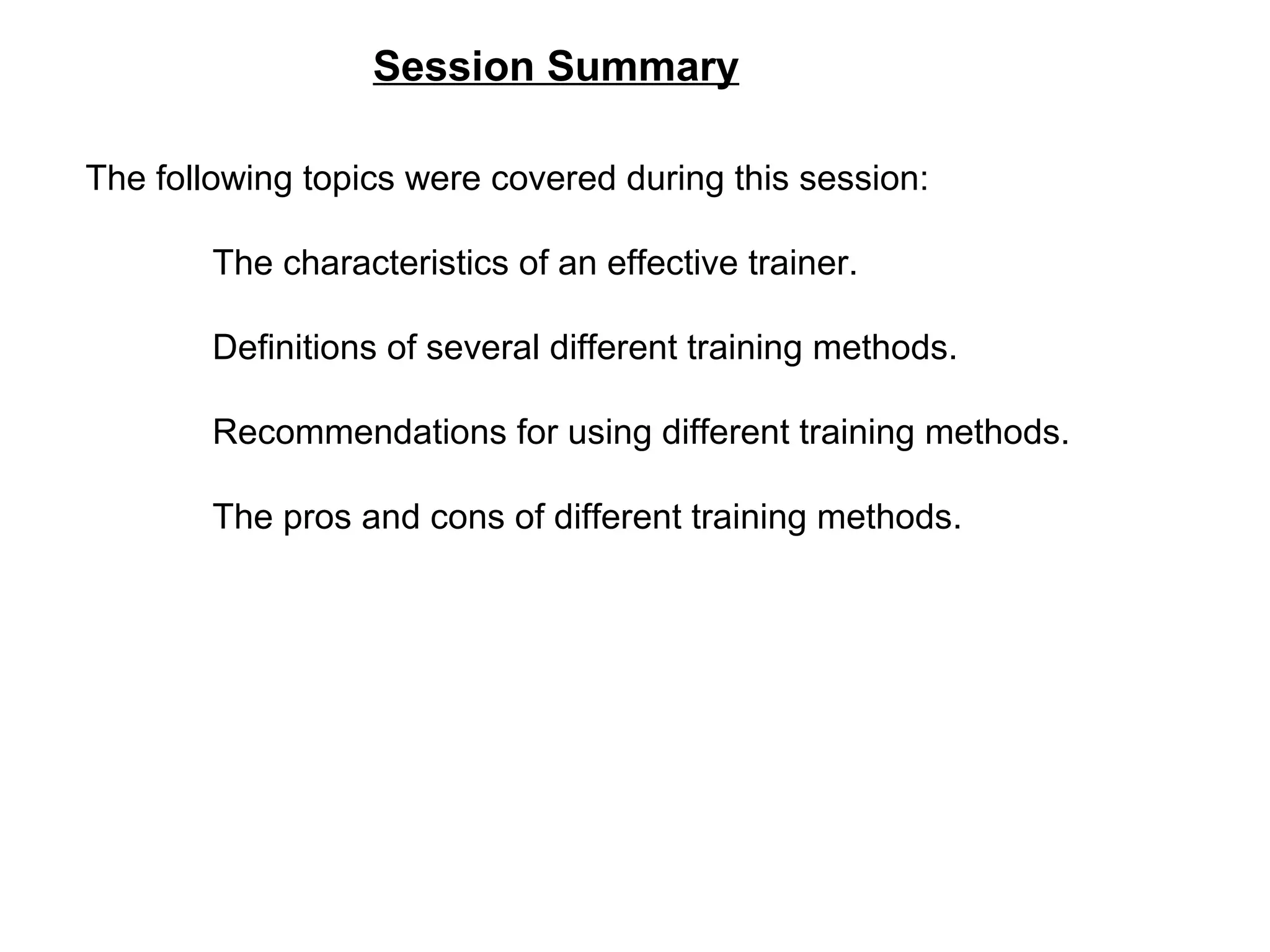 Session Summary
The following topics were covered during this session:
The characteristics of an effective trainer.
Definitions of several different training methods.
Recommendations for using different training methods.
The pros and cons of different training methods.
 