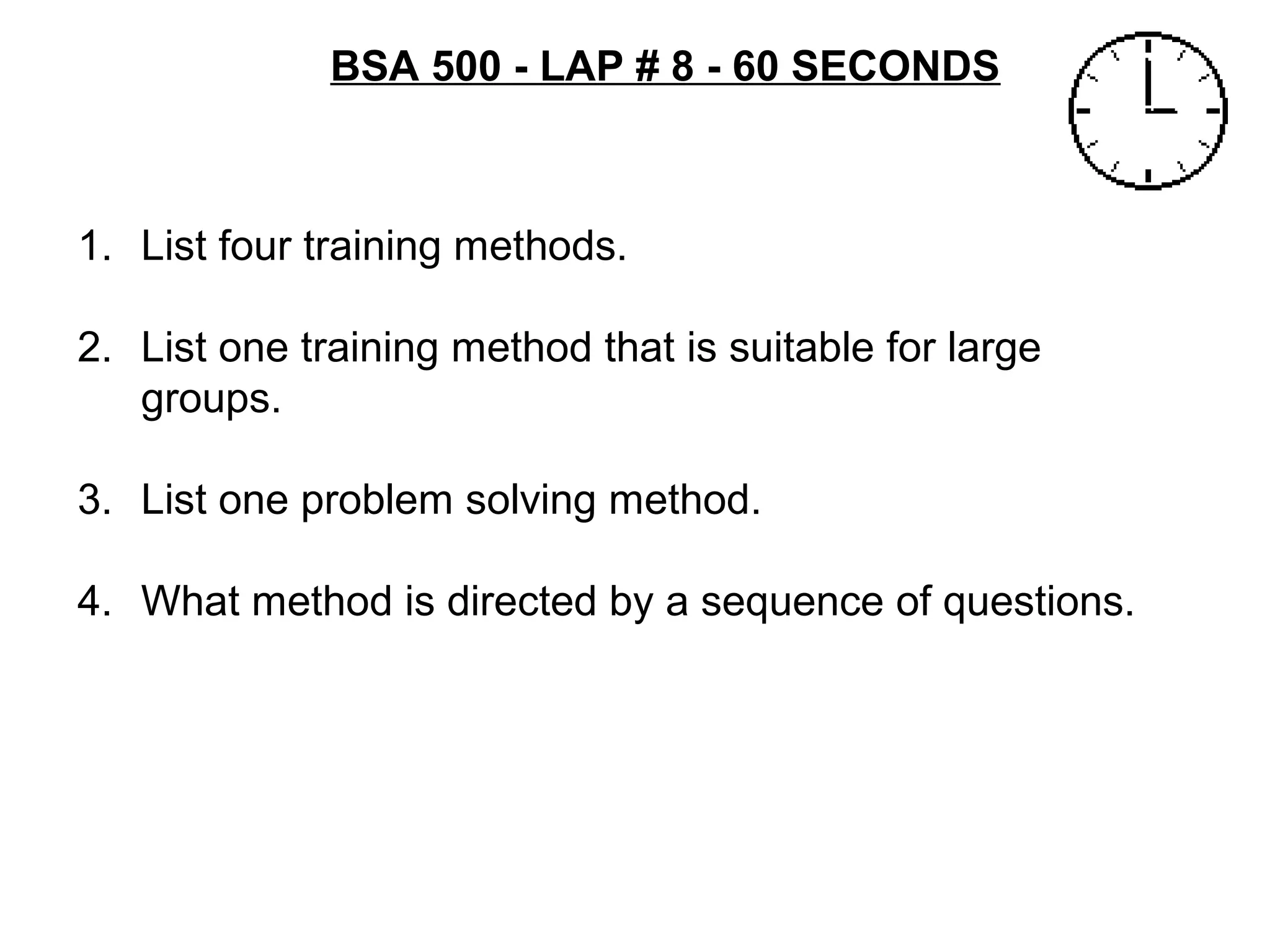 BSA 500 - LAP # 8 - 60 SECONDS
1. List four training methods.
2. List one training method that is suitable for large
groups.
3. List one problem solving method.
4. What method is directed by a sequence of questions.
 
