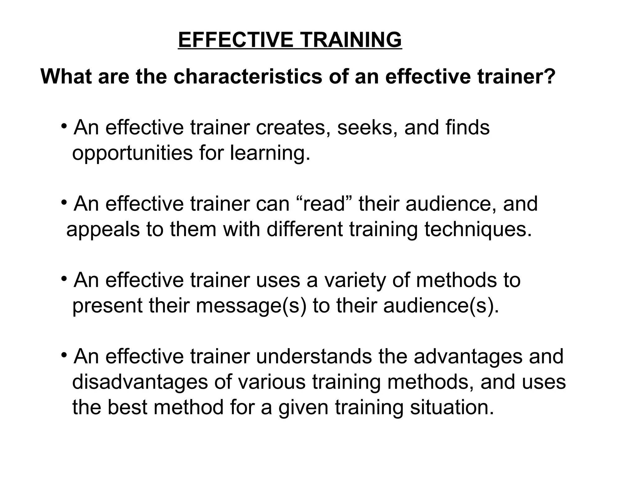 EFFECTIVE TRAINING
What are the characteristics of an effective trainer?
• An effective trainer creates, seeks, and finds
opportunities for learning.
• An effective trainer can “read” their audience, and
appeals to them with different training techniques.
• An effective trainer uses a variety of methods to
present their message(s) to their audience(s).
• An effective trainer understands the advantages and
disadvantages of various training methods, and uses
the best method for a given training situation.
 