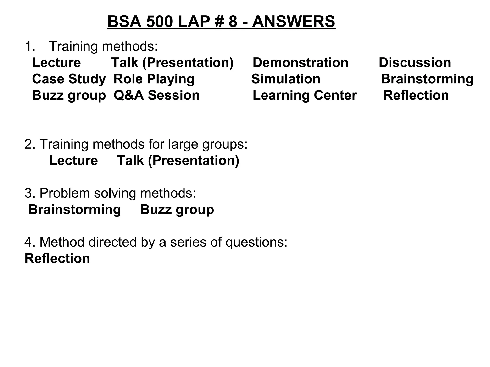 BSA 500 LAP # 8 - ANSWERS
1. Training methods:
Lecture Talk (Presentation) Demonstration Discussion
Case Study Role Playing Simulation Brainstorming
Buzz group Q&A Session Learning Center Reflection
2. Training methods for large groups:
Lecture Talk (Presentation)
3. Problem solving methods:
Brainstorming Buzz group
4. Method directed by a series of questions:
Reflection
 
