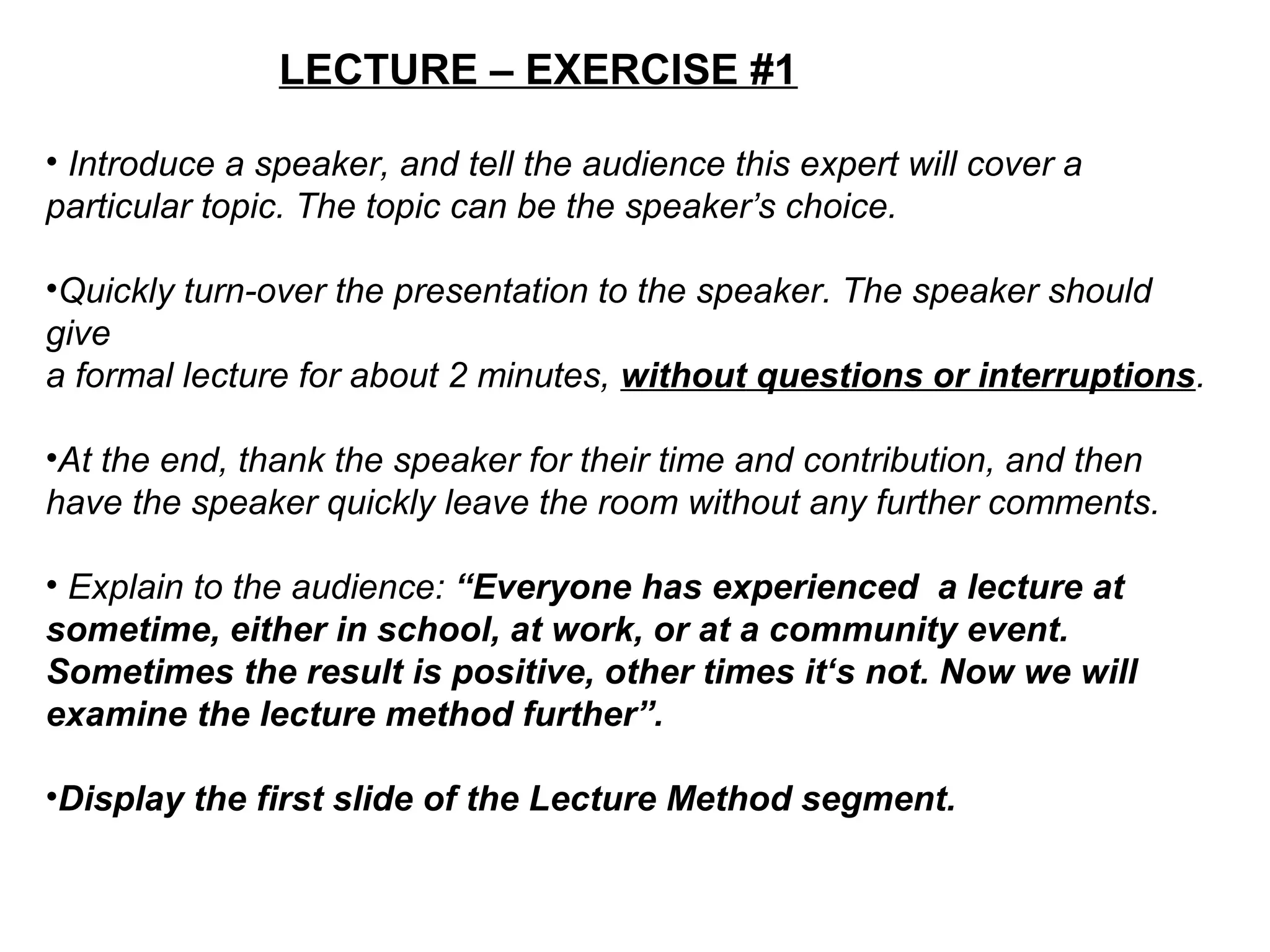 LECTURE – EXERCISE #1
• Introduce a speaker, and tell the audience this expert will cover a
particular topic. The topic can be the speaker’s choice.
•Quickly turn-over the presentation to the speaker. The speaker should
give
a formal lecture for about 2 minutes, without questions or interruptions.
•At the end, thank the speaker for their time and contribution, and then
have the speaker quickly leave the room without any further comments.
• Explain to the audience: “Everyone has experienced a lecture at
sometime, either in school, at work, or at a community event.
Sometimes the result is positive, other times it‘s not. Now we will
examine the lecture method further”.
•Display the first slide of the Lecture Method segment.
 