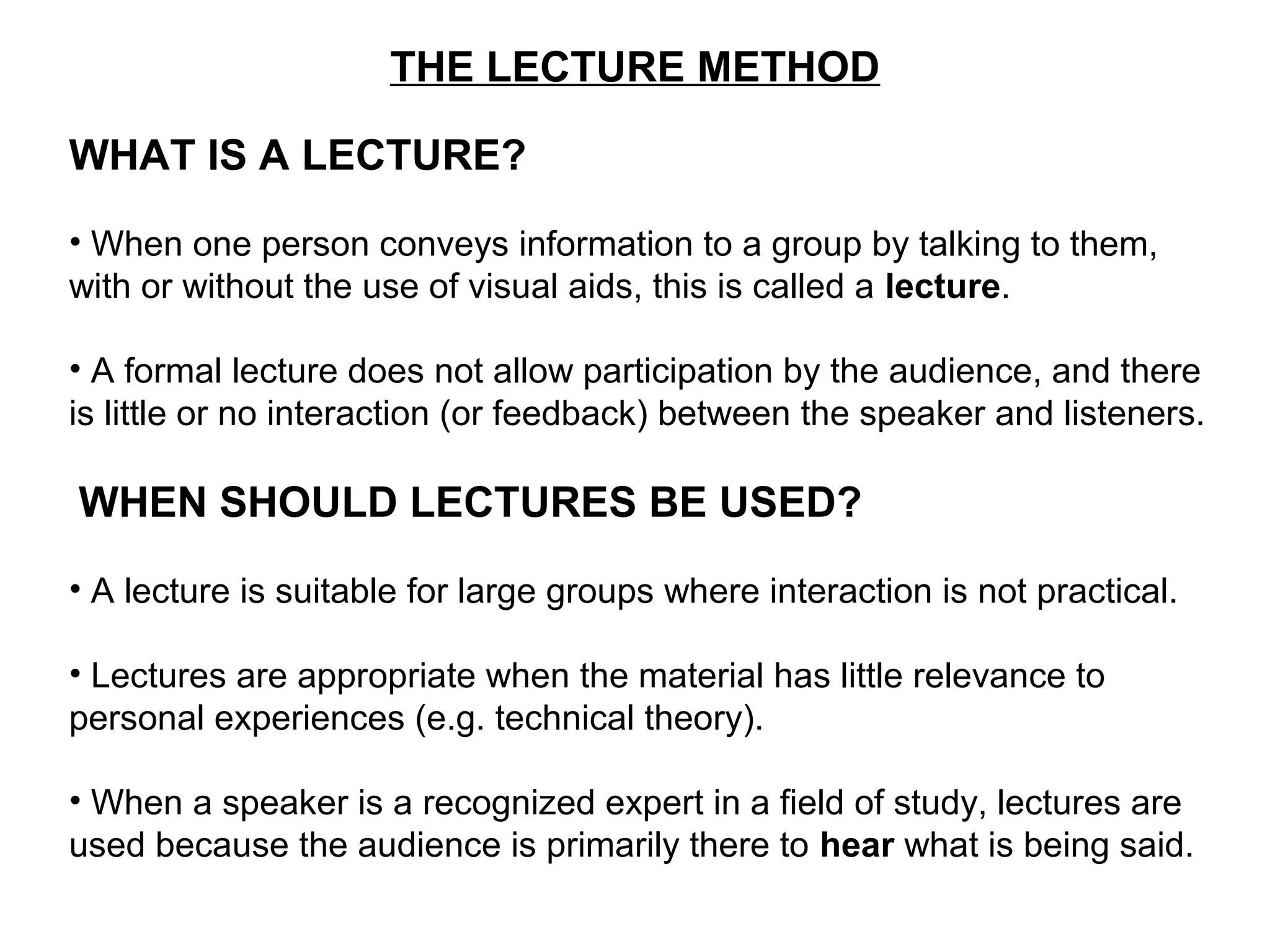 THE LECTURE METHOD
WHAT IS A LECTURE?
• When one person conveys information to a group by talking to them,
with or without the use of visual aids, this is called a lecture.
• A formal lecture does not allow participation by the audience, and there
is little or no interaction (or feedback) between the speaker and listeners.
WHEN SHOULD LECTURES BE USED?
• A lecture is suitable for large groups where interaction is not practical.
• Lectures are appropriate when the material has little relevance to
personal experiences (e.g. technical theory).
• When a speaker is a recognized expert in a field of study, lectures are
used because the audience is primarily there to hear what is being said.
 
