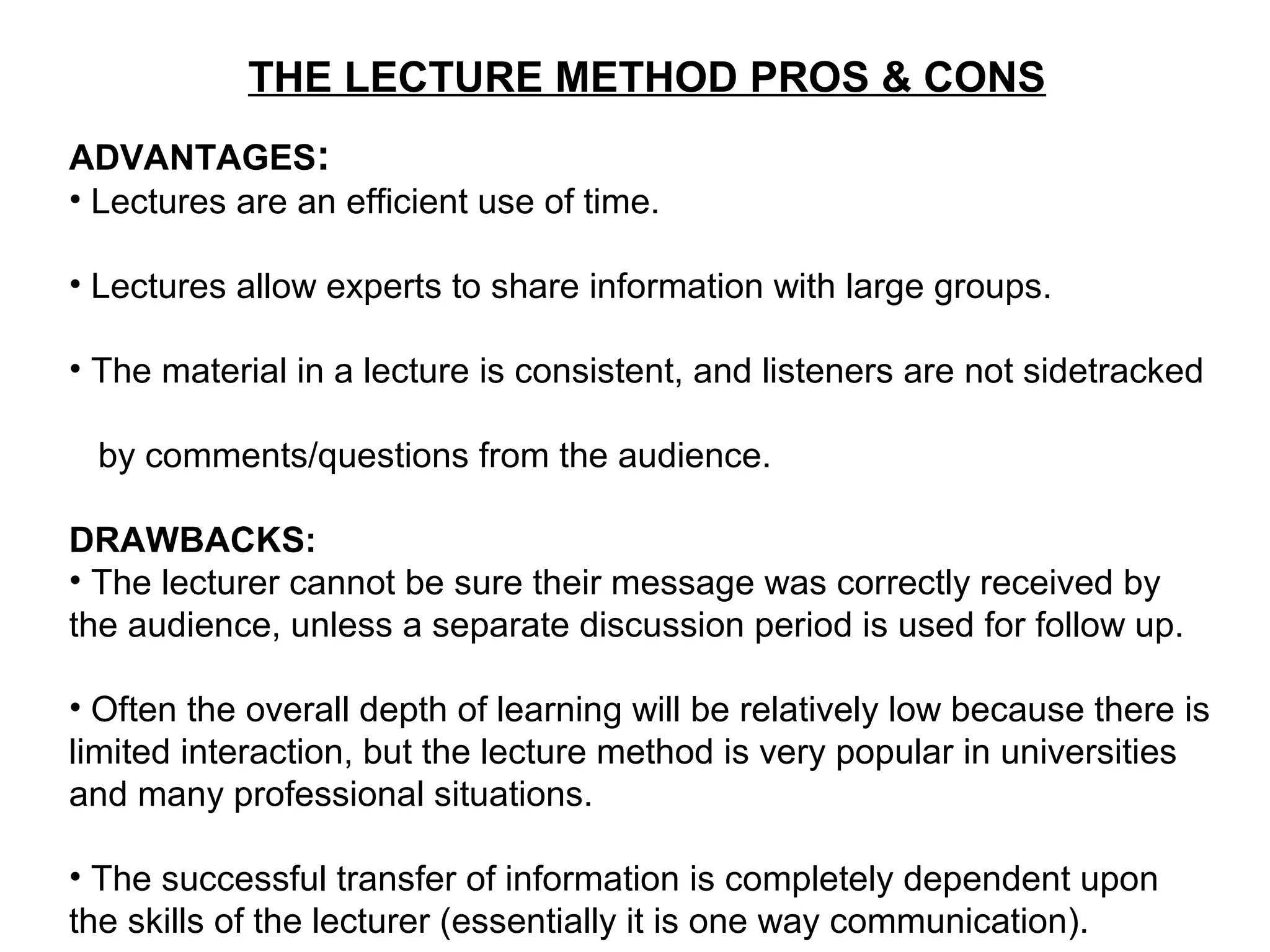 THE LECTURE METHOD PROS & CONS
ADVANTAGES:
• Lectures are an efficient use of time.
• Lectures allow experts to share information with large groups.
• The material in a lecture is consistent, and listeners are not sidetracked
by comments/questions from the audience.
DRAWBACKS:
• The lecturer cannot be sure their message was correctly received by
the audience, unless a separate discussion period is used for follow up.
• Often the overall depth of learning will be relatively low because there is
limited interaction, but the lecture method is very popular in universities
and many professional situations.
• The successful transfer of information is completely dependent upon
the skills of the lecturer (essentially it is one way communication).
 