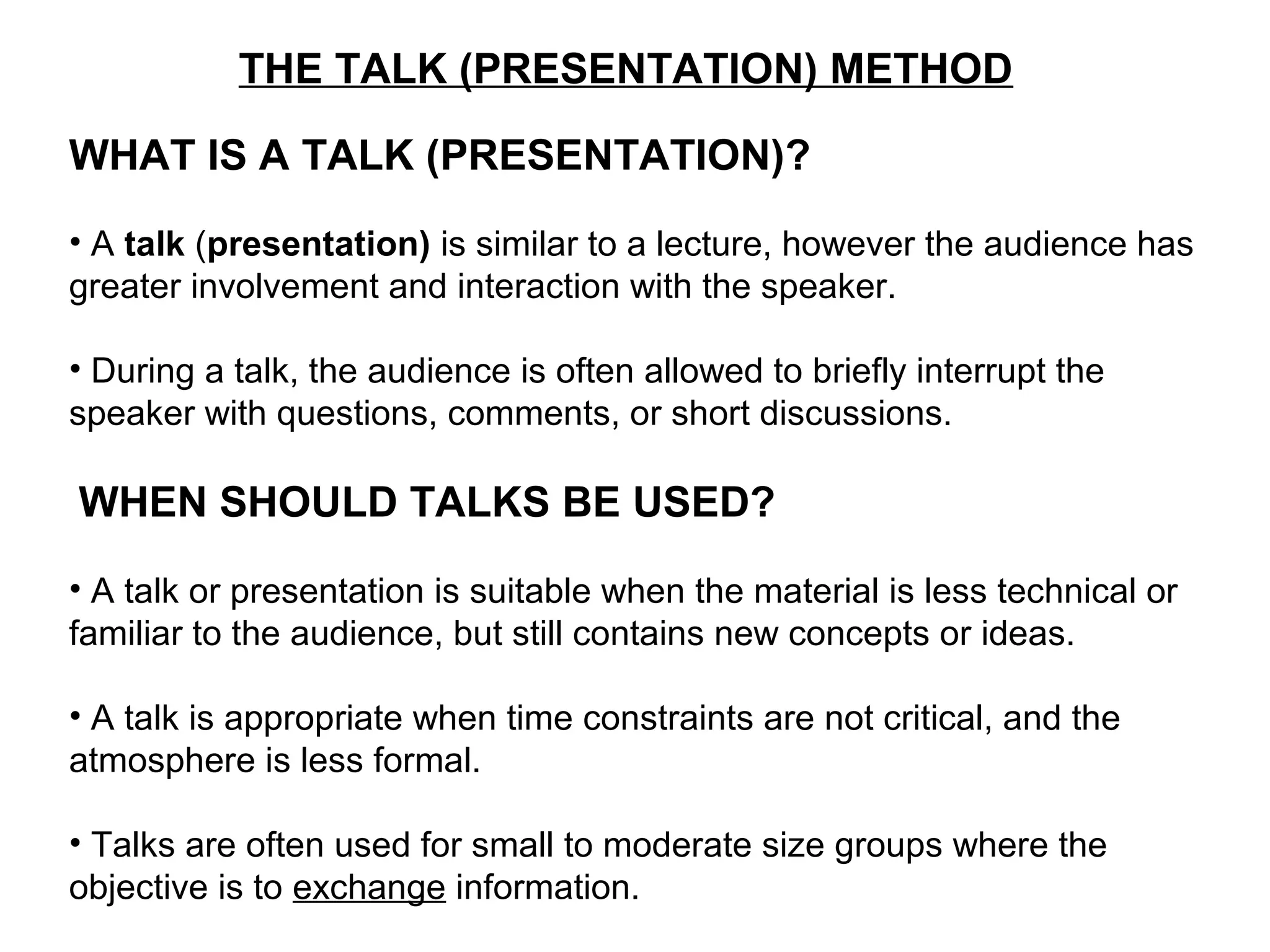 THE TALK (PRESENTATION) METHOD
WHAT IS A TALK (PRESENTATION)?
• A talk (presentation) is similar to a lecture, however the audience has
greater involvement and interaction with the speaker.
• During a talk, the audience is often allowed to briefly interrupt the
speaker with questions, comments, or short discussions.
WHEN SHOULD TALKS BE USED?
• A talk or presentation is suitable when the material is less technical or
familiar to the audience, but still contains new concepts or ideas.
• A talk is appropriate when time constraints are not critical, and the
atmosphere is less formal.
• Talks are often used for small to moderate size groups where the
objective is to exchange information.
 