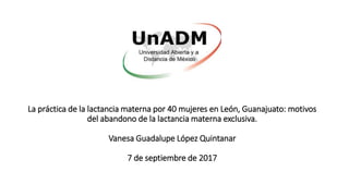 La práctica de la lactancia materna por 40 mujeres en León, Guanajuato: motivos
del abandono de la lactancia materna exclusiva.
Vanesa Guadalupe López Quintanar
7 de septiembre de 2017
 