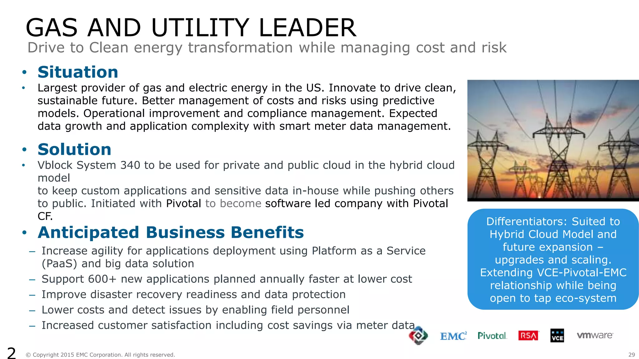 29© Copyright 2015 EMC Corporation. All rights reserved.
GAS AND UTILITY LEADER
• Situation
• Largest provider of gas and electric energy in the US. Innovate to drive clean,
sustainable future. Better management of costs and risks using predictive
models. Operational improvement and compliance management. Expected
data growth and application complexity with smart meter data management.
• Solution
• Vblock System 340 to be used for private and public cloud in the hybrid cloud
model
to keep custom applications and sensitive data in-house while pushing others
to public. Initiated with Pivotal to become software led company with Pivotal
CF.
• Anticipated Business Benefits
– Increase agility for applications deployment using Platform as a Service
(PaaS) and big data solution
– Support 600+ new applications planned annually faster at lower cost
– Improve disaster recovery readiness and data protection
– Lower costs and detect issues by enabling field personnel
– Increased customer satisfaction including cost savings via meter data
Drive to Clean energy transformation while managing cost and risk
Differentiators: Suited to
Hybrid Cloud Model and
future expansion –
upgrades and scaling.
Extending VCE-Pivotal-EMC
relationship while being
open to tap eco-system
 