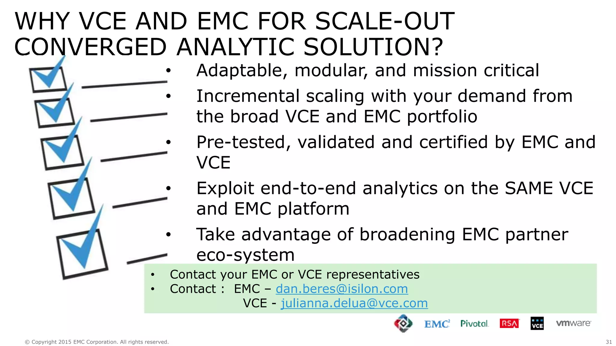 31© Copyright 2015 EMC Corporation. All rights reserved.
WHY VCE AND EMC FOR SCALE-OUT
CONVERGED ANALYTIC SOLUTION?
• Adaptable, modular, and mission critical
• Incremental scaling with your demand from
the broad VCE and EMC portfolio
• Pre-tested, validated and certified by EMC and
VCE
• Exploit end-to-end analytics on the SAME VCE
and EMC platform
• Take advantage of broadening EMC partner
eco-system
• Contact your EMC or VCE representatives
• Contact : EMC – dan.beres@isilon.com
VCE - julianna.delua@vce.com
 
