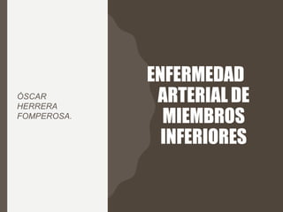 ENFERMEDAD
ARTERIAL DE
MIEMBROS
INFERIORES
ÓSCAR
HERRERA
FOMPEROSA.
 
