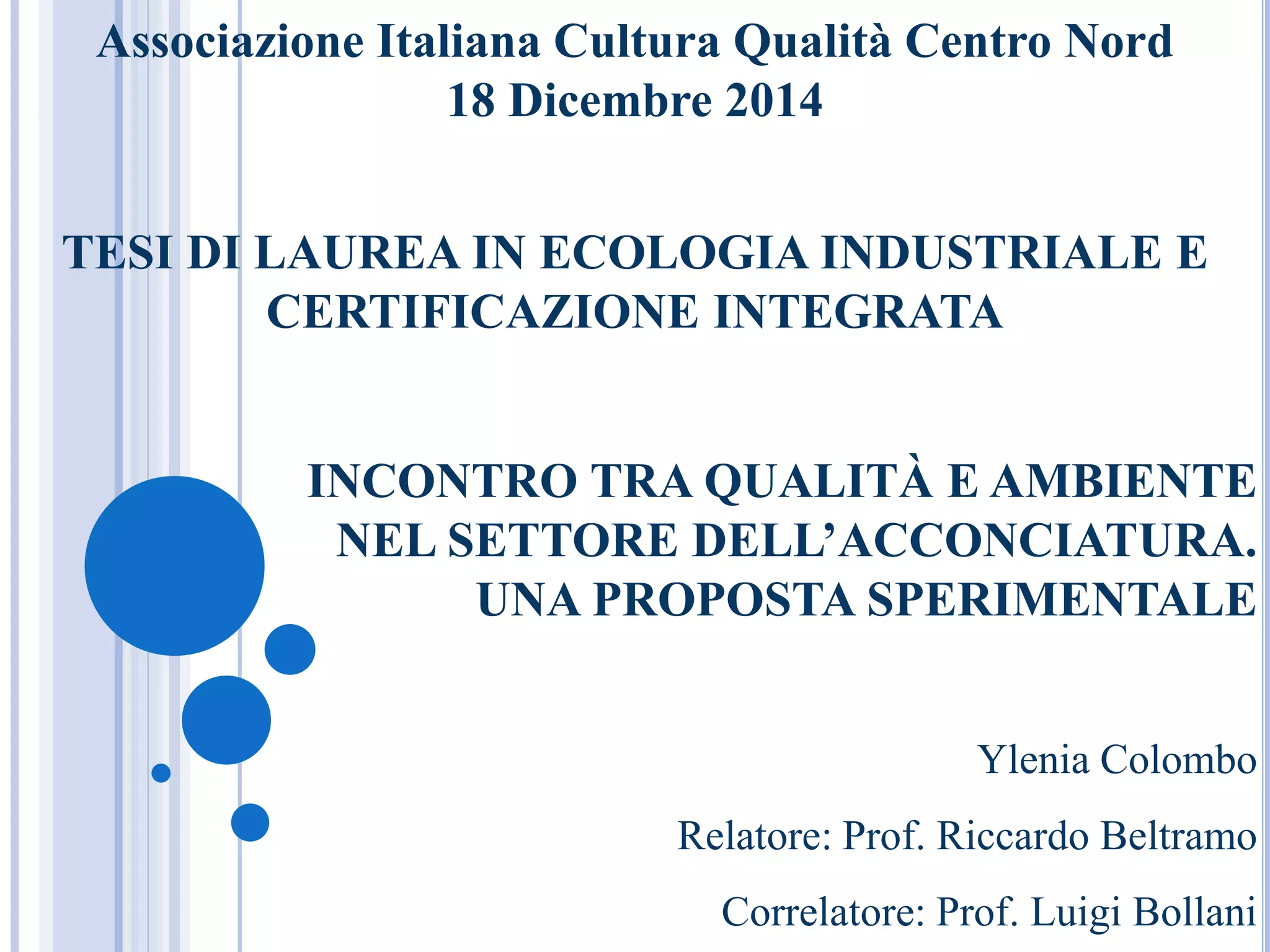 Associazione Italiana Cultura Qualità Centro Nord
18 Dicembre 2014
TESI DI LAUREA IN ECOLOGIA INDUSTRIALE E
CERTIFICAZIONE INTEGRATA
INCONTRO TRA QUALITÀ E AMBIENTE
NEL SETTORE DELL’ACCONCIATURA.
UNA PROPOSTA SPERIMENTALE
Ylenia Colombo
Relatore: Prof. Riccardo Beltramo
Correlatore: Prof. Luigi Bollani
 