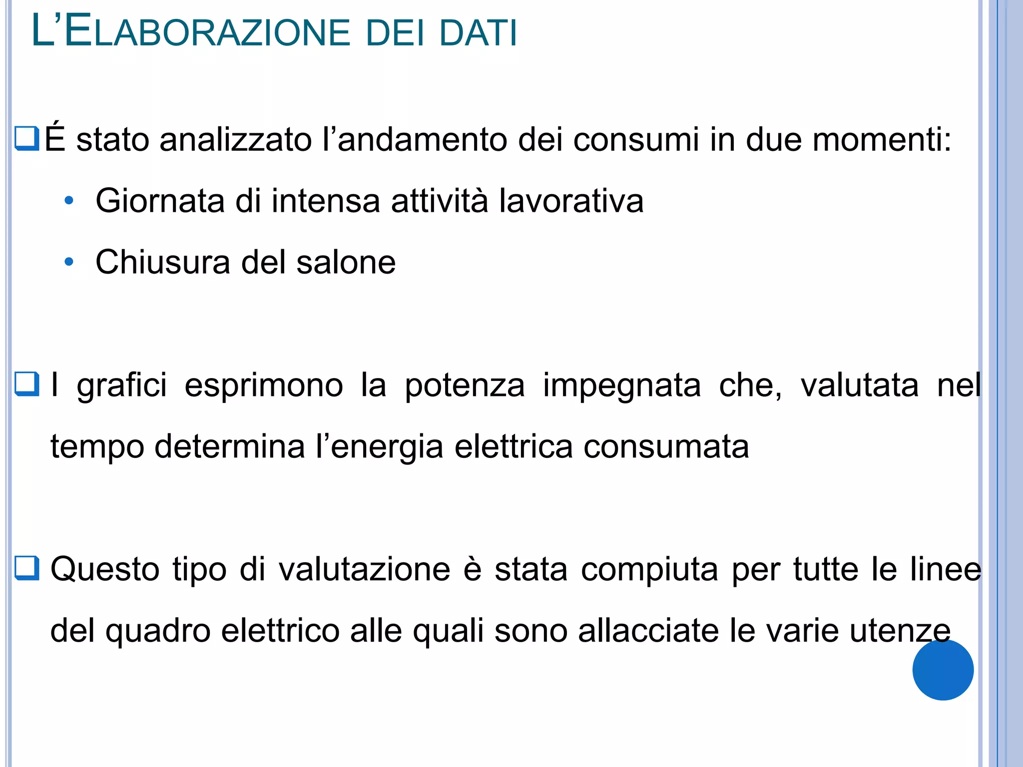 L’ELABORAZIONE DEI DATI
É stato analizzato l’andamento dei consumi in due momenti:
• Giornata di intensa attività lavorativa
• Chiusura del salone
 I grafici esprimono la potenza impegnata che, valutata nel
tempo determina l’energia elettrica consumata
 Questo tipo di valutazione è stata compiuta per tutte le linee
del quadro elettrico alle quali sono allacciate le varie utenze
 